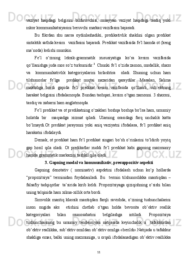 vaziyat   haqidagi   belgisini   bildiruvchisi,   muayyan   vaziyat   haqidagi   tasdiq   yoki
inkor kommunikatsiyasini beruvchi markaz vazifasini bajaradi. 
Bu   fikrdan   shu   narsa   oydinlashadiki,   predikativlik   shaklini   olgan   predikat
sintaktik sathda kesim   vazifasini bajaradi. Predikat vazifasida fe’l hamda ot (keng
ma’noda) kelishi mumkin. 
Fe’l   o‘zining   leksik-grammatik   xususiyatiga   ko‘ra   kesim   vazifasida
qo‘llanishga juda mos so‘z turkumidir. 3
  Chunki fe’l o‘zida zamon, modallik, shaxs
va     kommunikativlik   kategoriyalarini   birlashtira     oladi.   Shuning   uchun   ham
tilshunoslar   fe’lga     predikat   nuqtai   nazaridan   qaraydilar.   Masalan,   Salima
maktabga   bordi   gapida   fe’l   predikat   kesim   vazifasida   qo‘llanib,   sub’ektning
harakat belgisini ifodalamoqda. Bundan tashqari, kesim o‘tgan zamonni. 3 shaxsni,
tasdiq va xabarni ham anglatmoqda. 
Fe’l predikat va ot predikatning o‘zaklari boshqa boshqa bo‘lsa ham, umumiy
holatda   bir     maqsadga   xizmat   qiladi.   Ularning   orasidagi   farq   unchalik   katta
bo‘lmaydi.Ot   predikat   jarayonni   yoki   aniq   vaziyatni   ifodalasa,   fe’l   predikat   aniq
harakatni ifodalaydi.  
Demak, ot predikat ham fe’l predikat singari bo‘sh o‘rinlarini to‘ldirib yoyiq
gap   hosil   qila   oladi.   Ot   predikatlar   xuddi   fe’l   predikat   kabi   gapning   mazmuniy
hamda grammatik markazini tashkil qila oladi.  
3. Gapning modal va kommunikativ, presuppozitiv aspekti
Gapning   denotativ   (   nominativ)   aspektini   ifodalash   uchun   ko‘p   hollarda
“propozitsiya”   terminidan   foydalaniladi.   Bu     termin   tilshunoslikka   mantiqdan   –
falsafiy tadqiqotlar    ta’sirida kirib keldi. Propozitsiyaga qiziqishning o‘sishi  bilan
uning talqinida ham xilma-xillik orta bordi. 
Simvolik   mantiq   klassik   mantiqdan   farqli   ravishda,   o‘zining   tushunchalarini
inson   ongida   aks     etishini   chetlab   o‘tgan   holda   bevosita   ob’ektiv   reallik
kategoriyalari   bilan   munosabatini   belgilashga   intiladi.   Propozitsiya
tushunchaisning   bu   umumiy   tendensiyasi   natijasida   keyinchalik   u     tafakkurdan
ob’ektiv reallikka, sub’ektiv omildan ob’ektiv omilga «berildi».Natijada u tafakkur
shakliga emas, balki uning mazmuniga, u orqali ifodalanadigan ob’ektiv reallikka
11