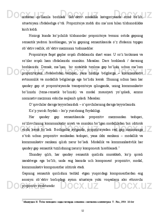 nisbatan   qo‘llanila   boshladi.   Sub’ektiv   modallik   kategoriyasida   ozod   bo‘lib,
situatsiyani ifodalashga o‘tdi. Propozitsiya xuddi shu ma’nosi bilan tilshunoslikka
kirib keldi. 
Hozirgi   kunda   ko‘pchilik   tilshunoslar   propozitsiya   termini   ostida   gapning
semantik   yadrosi   hisoblangan,   ya’ni   gapning   semantikasida   o‘z   ifodasini   topgan
ob’ektiv reallik, ob’ektiv mazmunni tushunadilar. 
Propozitsiya   faqat   gaplar  orqali  ifodalanishi  shart  emas.  U  so‘z  birikmasi  va
so‘zlar   orqali   ham   ifodalanishi   mumkin.   Masalan:   Dars   boshlandi   /   darsning
boshlanishi.   Demak,   ma’lum     bir   sintaktik   tuzilma   gap   bo‘lishi   uchun   ma’lum
propozitsiyani   ifodalashdan   tashqari,   yana   boshqa   belgilarga   –   kommunikativ
avtonomlik   va   modallik   belgilariga   ega   bo‘lishi   kerak.   Shuning   uchun   ham   har
qanday   gap   ot   propozitsiyasida   transpozitsiya   qilinganda,   uning   kommunikativ
bo‘linishi   (tema-rematik   bo‘linish)   va   modal   xususiyati   yo‘qoladi,   ammo
nominativ mazmuni eskicha saqlanib qoladi. Masalan: 
O‘quvchilar darsga tayyorlanishdi – o‘quvchilarning darsga tayyorlanishi. 
Ko‘p yurish foydali – ko‘p yurishning foydaliligi. 
Har   qanday   gap   semantikasida   propozitiv   mazmundan   tashqari,
so‘zlovchining kommunikativ niyati va mumkin bo‘lgan modallikdan biri ishtirok
etishi   kerak   bo‘ladi.   Boshqacha   aytganda,   propozitsiyadan   real   gap   mazmuniga
o‘tish   uchun   propozitiv   ramkadan   tashqari,   yana   ikki   ramkani   –   modallik   va
kommunikativ   ramkani   qilish   zarur   bo‘ladi.   Modallik   va   kommunikativlik   har
qanday gap semantik tuzilishning zaruriy komponenti hisoblanadi. 5
 
Shunday   qilib,   har   qanday   semantik   qurilishi   murakkab,   ko‘p   qirrali
xarakterga   ega   bo‘lib,   unda   eng   kamida   uch   komponent:   propozitiv,   modal,
kommunikativ komponentlar ishtirok etadi. 
Gapning   semantik   qurilishini   tashkil   etgan   yuqoridagi   komponentlardan   eng
asosiysi   ob’ektiv   borliqdagi   ayrim   situatsiya   yoki   voqealarni   aks   ettiruvchi
propozitiv strukturadir. 
5
 Маҳмудов Н. Ўзбек тилидаги содда гапларда семантик- синтактик асимметрия. Т.: Fan, 1984. 10-бет 
12 