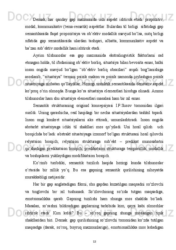 Demak,   har   qanday   gap   mazmunida   uch   aspekt   ishtirok   etadi:   propozitiv,
modal, kommunikativ (tema-rematik) aspektlar. Bulardan til birligi   sifatidagi gap
semantikasida faqat propozitsiya va ob’ektiv modallik mavjud bo‘lsa, nutq birligi
sifatida   gap   semantikasida   ulardan   tashqari,   albatta,   kommunikativ   aspekt   va
ba’zan sub’ektiv modallik ham ishtirok etadi. 
Ayrim   tilshunoslar   esa   gap   mazmunida   ekstralingvistik   faktorlarni   rad
etmagan holda, til ifodasining ob’ektiv borliq, situatsiya bilan bevosita emas, balki
inson   ongida   mavjud   bo‘lgan   “ob’ektiv   borliq   obrazlari”   orqali   bog‘lanishiga
asoslanib, “situatsiya” termini psixik makon va psixik zamonda joylashgan psixik
situatsiyaga nisbatan qo‘llaydilar. Hozirgi sintaktik semantikasida denotativ aspekt
ko‘proq o‘rin olmoqda. Bunga ko‘ra situatsiya elementlari hisobga olinadi. Ammo
tilshunoslar ham shu situatsiya elementlari masalasi ham bir xil emas. 
Semantik   strukturaning   original   konsepsiyasi   I.P.Susov   tomonidan   ilgari
surildi.   Uning   qarashicha,   real   haqidagi   bir   necha   situatsiyalardan   tashkil   topadi.
Inson   ongi   konkret   situatsiyalarni   aks   ettiradi,   umumlashtiradi.   Inson   ongida
abstarkt   situatsiyaga   ichki   til   shakllari   mos   qo‘yiladi.   Uni   hosil   qilish     uch
bosqichda bo‘ladi: abstrakt situatsiyaga izomorf bo‘lgan strukturani hosil qiluvchi
relyatsion   bosqich;   relyatsion   strukturaga   sub’ekt   –   predikat   munosabatni
qo‘shadigan   predikatsion   bosqich;   predikatsion   strukturaga   temporollik,   modallik
va boshqalarni yuklaydigan modifikatsion bosqich. 
Ko‘rinib   turibdiki,   semantik   tuzilish   haqida   hozirgi   kunda   tilshunoslar
o‘rtasida   bir   xillik   yo‘q.   Bu   esa   gapning   semantik   qurilishining   nihoyatda
murakkabligi natijasidir. 
Har   bir   gap   anglatadigan   fikrni,   shu   gapdan   kuzatilgan   maqsadni   so‘zlovchi
va   tinglovchi   bir   xil   tushunadi.   So‘zlovchining   so‘zda   tutgan   maqsadiga,
emotsionalikka   qarab.   Gapning   tuzilishi   ham   shunga   mos   shaklda   bo‘ladi.
Masalan,   so‘rashni   bildiradigan   gaplarning   tarkibida   kim,   qaysi   kabi   olmoshlar
ishtirok   etadi:   Kim   keldi?   Bu   –   so‘roq   gapning   shunga   moslangan   tipik
shakllaridan   biri.   Demak.   gap   qurilishining   so‘zlovchi   tomonidan   ko‘zda   tutilgan
maqsadga   (darak,   so‘roq,   buyruq   mazmunlariga),   emotsionallikka   mos   keladigan
13 