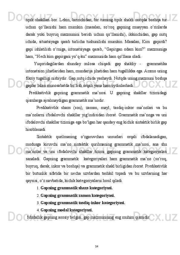 tipik   shakllari   bor.   Lekin,   birinchidan,   bir   turning   tipik   shakli   nutqda   boshqa   tur
uchun   qo‘llanishi   ham   mumkin   (masalan,   so‘roq   gapning   muayyan   o‘rinlarda
darak   yoki   buyruq   mazmunini   berish   uchun   qo‘llanishi),   ikkinchidan,   gap   nutq
ichida,   situatsiyaga   qarab   turlicha   tushunilishi   mumkin.   Masalan,   Kim     gapirdi?
gapi   ishlatilish   o‘rniga,   intonatsiyaga   qarab,   “Gapirgan   odam   kim?”   mazmuniga
ham, “Hech kim gapirgani yo‘q-ku” mazmunida ham qo‘llana oladi. 
Yuqoridagilardan   shunday   xulosa   chiqadi:   gap   shakliy   -     grammatika
intonatsion jihatlaridan ham, mundarija jihatidan ham tugallikka ega. Ammo uning
fikriy tugalligi nisbiydir. Gap nutq ichida yashaydi. Nutqda uning mazmuni boshqa
gaplar bilan munosabatda bo‘lish orqali yana ham oydinlashadi.    
  Predikativlik   gapning   grammatik   ma’nosi.   U   gapning   shakllar   tizimidagi
qismlarga ajralmaydigan grammatik ma’nodir. 
Predikativlik   shaxs   (son),   zamon,   mayl,   tasdiq-inkor   ma’nolari   va   bu
ma’nolarni   ifodalovchi   shakllar   yig‘indisidan   iborat.   Grammatik   ma’noga   va   uni
ifodalovchi shakllar tizimiga ega bo‘lgan har qanday eng kichik sintaktik birlik gap
hisoblanadi. 
Sintaktik   qurilmaning   o‘zgaruvchan   unsurlari   orqali   ifodalanadigan,
modusga   kiruvchi   ma’no   sintaktik   qurilmaning   grammatik   ma’nosi,   ana   shu
ma’nolar   va   uni   ifodalovchi   shakllar   tizimi   gapning   grammatik   kategoriyalari
sanaladi.   Gapning   grammatik     kategoriyalari   ham   grammatik   ma’no   (so‘roq,
buyruq, darak, inkor va boshqa) va grammatik shakl birligidan iborat. Predikativlik
bir   butunlik   sifatida   bir   necha   uzvlardan   tashkil   topadi   va   bu   uzvlarning   har
qaysisi, o‘z navbatida, kichik kategoriyalarni hosil qiladi. 
1. Gapning grammatik shaxs kategoriyasi. 
2. Gapning grammatik zamon kategoriyasi. 
3. Gapning grammatik tasdiq-inkor kategoriyasi. 
4. Gapning modal kategoriyasi. 
  Modallik gapning asosiy belgisi, gap mazmunining eng muhim qismidir. 
14 