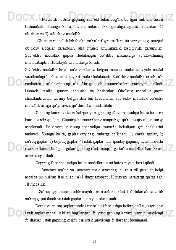                     Modallik     ostida   gapning   sub’ekt   bilan   bog‘lik   bo‘lgan   turli   ma’nolari
tushuniladi.   Shunga   ko‘ra,   bu   ma’nolarni   ikki   guruhga   ajratish   mumkin:   1)
ob’ektiv va 2) sub’ektiv modallik.  
           Ob’ektiv modallik bilish akti yo‘naltirilgan ma’lum bir vaziyatdagi mavjud
ob’ektiv   aloqalar   xarakterini   aks   ettiradi   (mumkinlik,   haqiqiylik,   zaruriylik).
Sub’ektiv   modallik   gapda   ifodalangan   ob’ektiv   mazmunga   so‘zlovchining
munosabaptini ifodalaydi va modusga kiradi. 
Sub’ektiv   modallik   kirish   so‘z   vazifasida   kelgan   maxsus   modal   so‘z   yoki   modal
vazifasidagi boshqa so‘zlar yordamida ifodalanadi. Sub’ektiv modallik orqali, o‘z
navbatida,   so‘zlovchining   o‘z   fikriga   turli   munosabatlari   namoyon   bo‘ladi:
ishonch,   tasdiq,   gumon,   achinish   va   boshqalar.   Obe’ktiv   modallik   gapni
shakllantiruvchi   zaruriy   belgilardan   biri   hisoblansa,   sub’ektiv   modallik   ob’ektiv
modallik ustiga qo‘yiluvchi qo‘shimcha  modallikdir.            
Gapning kommunikativ kategoriyasi gapning ifoda maqsadiga ko‘ra turlarini
ham o‘z ichiga oladi. Gapning kommunikativ maqsadiga qo‘ra nutqiy aloqa turiga
asoslanadi.   So‘zlovchi   o‘zining   maqsadiga   muvofiq   keladigan   gap   shakllarini
tanlaydi.   Shunga   ko‘ra,   gaplar   quyidagi   turlarga   bo‘linadi:   1)   darak   gaplar,   2)
so‘roq gaplar, 3) buyruq gaplar, 4) istak gaplar. Har qanday gapning uyushtiruvchi
markazi kesim bo‘lganligidan gapning ifoda maqsaliga ko‘ra modellar ham kesim
asosida ajratiladi. 
          Gapningifoda maqsadiga ko‘ra modellar tizimi kategoriyani hosil qiladi. 
                    Invariant   ma’no   va   invariant   shakl   asosidagi   bu   to‘rt   xil   gap   uch   belgi
asosida bir-biridan farq qiladi: a) I shaxs axboroti, II shaxsni harakatga qo‘zg‘ash,
III modallik. 
                   So‘roq gap axborot bildirmaydi, lekin axborot ifodalash bilan aloqadorlik
so‘roq gapni darak va istak gaplar bilan yaqinlashtiradi. 
          Darak va so‘roq gaplar modeli modallik ifodalashga befarq bo‘lsa, buyruq va
istak gaplar modallik bilan bog‘langan. Buyruq gapning kesimi buyruq maylidagi
fe’llardan, istak gapning kesimi esa istak maylidagi fe’llardan ifodalanadi. 
15 