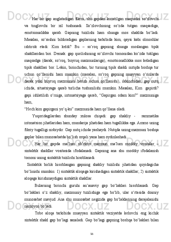 Har   bir   gap   anglatadigan   fikrni,   shu   gapdan   kuzatilgan   maqsadni   so‘zlovchi
va   tinglovchi   bir   xil   tushunadi.   So‘zlovchining   so‘zda   tutgan   maqsadiga,
emotsionalikka   qarab.   Gapning   tuzilishi   ham   shunga   mos   shaklda   bo‘ladi.
Masalan,   so‘rashni   bildiradigan   gaplarning   tarkibida   kim,   qaysi   kabi   olmoshlar
ishtirok   etadi:   Kim   keldi?   Bu   –   so‘roq   gapning   shunga   moslangan   tipik
shakllaridan   biri.   Demak.   gap   qurilishining   so‘zlovchi   tomonidan   ko‘zda   tutilgan
maqsadga   (darak,   so‘roq,   buyruq   mazmunlariga),   emotsionallikka   mos   keladigan
tipik   shakllari   bor.   Lekin,   birinchidan,   bir   turning   tipik   shakli   nutqda   boshqa   tur
uchun   qo‘llanishi   ham   mumkin   (masalan,   so‘roq   gapning   muayyan   o‘rinlarda
darak   yoki   buyruq   mazmunini   berish   uchun   qo‘llanishi),   ikkinchidan,   gap   nutq
ichida,   situatsiyaga   qarab   turlicha   tushunilishi   mumkin.   Masalan,   Kim     gapirdi?
gapi   ishlatilish   o‘rniga,   intonatsiyaga   qarab,   “Gapirgan   odam   kim?”   mazmuniga
ham, 
“Hech kim gapirgani yo‘q-ku” mazmunida ham qo‘llana oladi. 
Yuqoridagilardan   shunday   xulosa   chiqadi:   gap   shakliy   -     rammatika
intonatsion jihatlaridan ham, mundarija jihatidan ham tugallikka ega. Ammo uning
fikriy tugalligi nisbiydir. Gap nutq ichida yashaydi. Nutqda uning mazmuni boshqa
gaplar bilan munosabatda bo‘lish orqali yana ham oydinlashadi.  
Har   bir   gapda   ma’lum   ob’ektiv   mazmun   ma’lum   moddiy   vositalar   –
sintaktik   shakllar   vositasida   ifodalanadi.   Gapning   ana   shu   moddiy   ifodalanish
tomoni uning sintaktik tuzilishi hisoblanadi. 
  Sintaktik   birlik   hisoblangan   gapning   shakliy   tuzilishi   jihatidan   quyidagicha
bo‘linishi mumkin: 1) sintaktik aloqaga kirishadigan sintaktik shakllar; 2) sintaktik
aloqaga kirishmaydigan sintaktik shakllar. 
Bularning   birinchi   guruhi   an’anaviy   gap   bo‘laklari   hisoblanadi.   Gap
bo‘laklari   o‘z   shakliy,   mazmuniy   tuzilishiga   ega   bo‘lib,   ular   o‘rtasida   doimiy
munosabat   mavjud. Ana  shu  munosabat  negizida  gap  bo‘laklarining  darajalanishi
namoyon bo‘ladi. 
Tobe   aloqa   tarkibida   muayyan   sintaktik   vaziyatda   keluvchi   eng   kichik
sintaktik   shakl   gap  bo‘lagi   sanaladi.   Gap   bo‘lagi   gapning  boshqa   bo‘laklari   bilan
16 