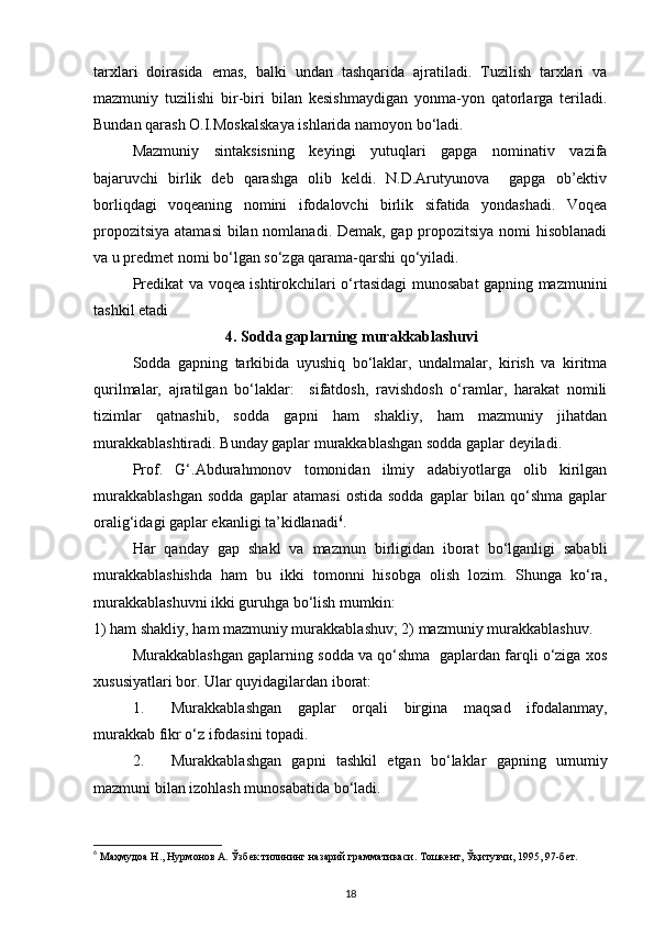 tarxlari   doirasida   emas,   balki   undan   tashqarida   ajratiladi.   Tuzilish   tarxlari   va
mazmuniy   tuzilishi   bir-biri   bilan   kesishmaydigan   yonma-yon   qatorlarga   teriladi.
Bundan qarash O.I.Moskalskaya ishlarida namoyon bo‘ladi.   
Mazmuniy   sintaksisning   keyingi   yutuqlari   gapga   nominativ   vazifa
bajaruvchi   birlik   deb   qarashga   olib   keldi.   N.D.Arutyunova     gapga   ob’ektiv
borliqdagi   voqeaning   nomini   ifodalovchi   birlik   sifatida   yondashadi.   Voqea
propozitsiya atamasi  bilan nomlanadi. Demak, gap propozitsiya nomi  hisoblanadi
va u predmet nomi bo‘lgan so‘zga qarama-qarshi qo‘yiladi.     
Predikat va voqea ishtirokchilari o‘rtasidagi munosabat gapning mazmunini
tashkil etadi
4. Sodda gaplarning murakkablashuvi
Sodda   gapning   tarkibida   uyushiq   bo‘laklar,   undalmalar,   kirish   va   kiritma
qurilmalar,   ajratilgan   bo‘laklar:     sifatdosh,   ravishdosh   o‘ramlar,   harakat   nomili
tizimlar   qatnashib,   sodda   gapni   ham   shakliy,   ham   mazmuniy   jihatdan
murakkablashtiradi. Bunday gaplar murakkablashgan sodda gaplar deyiladi.   
Prof.   G‘.Abdurahmonov   tomonidan   ilmiy   adabiyotlarga   olib   kirilgan
murakkablashgan   sodda   gaplar   atamasi   ostida   sodda   gaplar   bilan   qo‘shma   gaplar
oralig‘idagi gaplar ekanligi ta’kidlanadi 6
. 
Har   qanday   gap   shakl   va   mazmun   birligidan   iborat   bo‘lganligi   sababli
murakkablashishda   ham   bu   ikki   tomonni   hisobga   olish   lozim.   Shunga   ko‘ra,
murakkablashuvni ikki guruhga bo‘lish mumkin:  
1) ham shakliy, ham mazmuniy murakkablashuv; 2) mazmuniy murakkablashuv. 
Murakkablashgan gaplarning sodda va qo‘shma  gaplardan farqli o‘ziga xos
xususiyatlari bor.  Ular quyidagilardan iborat: 
1. Murakkablashgan   gaplar   orqali   birgina   maqsad   ifodalanmay,
murakkab fikr o‘z ifodasini topadi. 
2. Murakkablashgan   gapni   tashkil   etgan   bo‘laklar   gapning   umumiy
mazmuni bilan izohlash munosabatida bo‘ladi. 
6
 Маҳмудоа Н., Нурмонов А. Ўзбек тилининг назарий грамматикаси. Тошкент, Ўқитувчи, 1995, 97-бет. 
18 