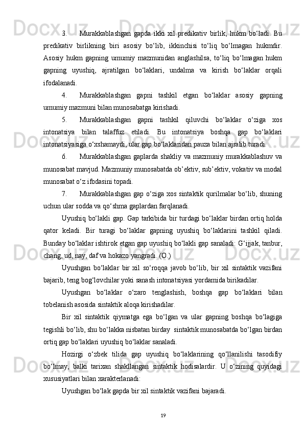 3. Murakkablashgan   gapda   ikki   xil   predikativ   birlik,   hukm   bo‘ladi.   Bu
predikativ   birlikning   biri   asosiy   bo‘lib,   ikkinchisi   to‘liq   bo‘lmagan   hukmdir.
Asosiy   hukm   gapning   umumiy   mazmunidan   anglashilsa,   to‘liq   bo‘lmagan   hukm
gapning   uyushiq,   ajratilgan   bo‘laklari,   undalma   va   kirish   bo‘laklar   orqali
ifodalanadi. 
4. Murakkablashgan   gapni   tashkil   etgan   bo‘laklar   asosiy   gapning
umumiy mazmuni bilan munosabatga kirishadi. 
5. Murakkablashgan   gapni   tashkil   qiluvchi   bo‘laklar   o‘ziga   xos
intonatsiya   bilan   talaffuz   etiladi.   Bu   intonatsiya   boshqa   gap   bo‘laklari
intonatsiyasiga o‘xshamaydi, ular gap bo‘laklaridan pauza bilan ajralib turadi. 
6. Murakkablashgan  gaplarda  shakliy  va  mazmuniy murakkablashuv  va
munosabat mavjud. Mazmuniy munosabatda ob’ektiv, sub’ektiv, vokativ va modal
munosabat o‘z ifodasini topadi. 
7. Murakkablashgan gap o‘ziga xos sintaktik qurilmalar  bo‘lib, shuning
uchun ular sodda va qo‘shma gaplardan farqlanadi. 
Uyushiq bo‘lakli gap. Gap tarkibida bir turdagi bo‘laklar birdan ortiq holda
qator   keladi.   Bir   turagi   bo‘laklar   gapning   uyushiq   bo‘laklarini   tashkil   qiladi.
Bunday bo‘laklar ishtirok etgan gap uyushiq bo‘lakli gap sanaladi: G‘ijjak, tanbur,
chang, ud, nay, daf va hokazo yangradi.   (O.) 
Uyushgan   bo‘laklar   bir   xil   so‘roqqa   javob   bo‘lib,   bir   xil   sintaktik   vazifani
bajarib, teng bog‘lovchilar yoki sanash intonatsiyasi yordamida birikadilar. 
Uyushgan   bo‘laklar   o‘zaro   tenglashish,   boshqa   gap   bo‘laklari   bilan
tobelanish asosida sintaktik aloqa kirishadilar. 
Bir   xil   sintaktik   qiymatga   ega   bo‘lgan   va   ular   gapning   boshqa   bo‘lagiga
tegishli bo‘lib, shu bo‘lakka nisbatan birday  sintaktik munosabatda bo‘lgan birdan
ortiq gap bo‘laklari uyushiq bo‘laklar sanaladi. 
Hozirgi   o‘zbek   tilida   gap   uyushiq   bo‘laklarining   qo‘llanilishi   tasodifiy
bo‘lmay,   balki   tarixan   shakllangan   sintaktik   hodisalardir.   U   o‘zining   quyidagi
xususiyatlari bilan xarakterlanadi: 
Uyushgan bo‘lak gapda bir xil sintaktik vazifani bajaradi. 
19 