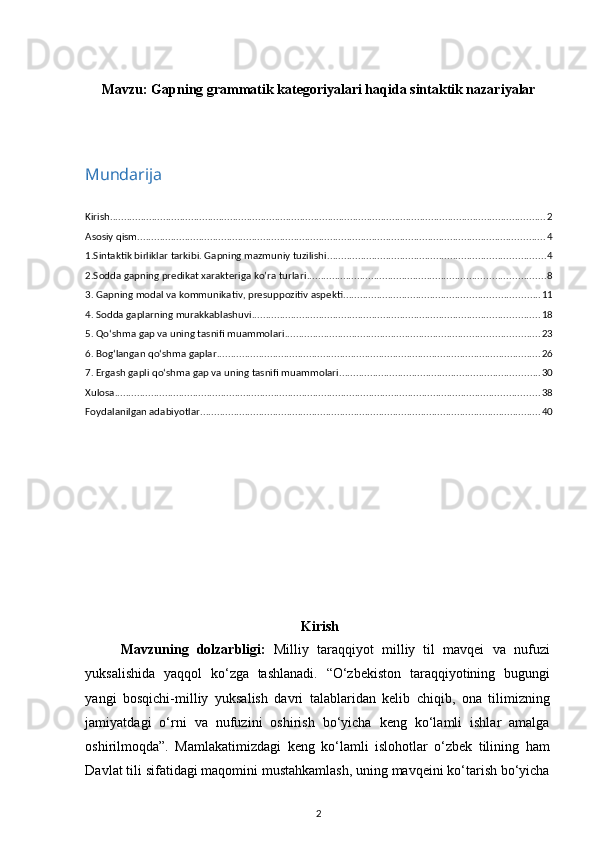 Mavzu:  Gapning grammatik kategoriyalari haqida sintaktik nazariyalar
Mundarija
Kirish ............................................................................................................................................................ 2
Asosiy qism .................................................................................................................................................. 4
1.Sintaktik birliklar tarkibi. Gapning mazmuniy tuzilishi .............................................................................. 4
2.Sodda gapning predikat xarakteriga ko’ra turlari ..................................................................................... 8
3. Gapning modal va kommunikativ, presuppozitiv aspekti ...................................................................... 11
4. Sodda gaplarning murakkablashuvi ....................................................................................................... 18
5. Qo‘shma gap va uning tasnifi muammolari ........................................................................................... 23
6. Bog‘langan qo‘shma gaplar .................................................................................................................... 26
7. Ergash gapli qo‘shma gap va uning tasnifi muammolari ........................................................................ 30
Xulosa ........................................................................................................................................................ 38
Foydalanilgan adabiyotlar .......................................................................................................................... 40
Kirish
Mavzuning   dolzarbligi:   Milliy   taraqqiyot   milliy   til   mavqei   va   nufuzi
yuksalishida   yaqqol   ko‘zga   tashlanadi.   “O‘zbekiston   taraqqiyotining   bugungi
yangi   bosqichi-milliy   yuksalish   davri   talablaridan   kelib   chiqib,   ona   tilimizning
jamiyatdagi   o‘rni   va   nufuzini   oshirish   bo‘yicha   keng   ko‘lamli   ishlar   amalga
oshirilmoqda”.   Mamlakatimizdagi   keng   ko‘lamli   islohotlar   o‘zbek   tilining   ham
Davlat tili sifatidagi maqomini mustahkamlash, uning mavqeini ko‘tarish bo‘yicha
2 