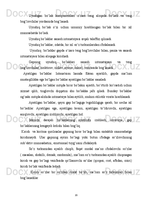 Uyushgan   bo‘lak   komponentlari   o‘zaro   teng   aloqada   bo‘ladi   va   teng
bog‘lovchilar yordamida bog‘lanadi. 
Uyushiq   bo‘lak   o‘zi   uchun   umumiy   hisoblangan   bo‘lak   bilan   bir   xil
munosabatda bo‘ladi. 
Uyushiq bo‘laklar sanash intonatsiyasi orqali talaffuz qilinadi. 
Uyushiq bo‘laklar, odatda, bir xil so‘z turkumlaridan ifodalanadi.   
  Uyushiq   bo‘laklar gapda o‘zaro teng bog‘lovchilar bilan, pauza va sanash
intonatsiyasi bilan aloqaga kirishadi. 
Gapning   uyushiq   bo‘laklari   sanash   intonatsiyasi   va   teng
bog‘lovchilar( biriktiruv, zidlov, ayiruv, inkor)  vositasida bog‘lanadi.           
  Ajratilgan   bo‘laklar.   Intonatsion   hamda   fikran   ajratilib,   gapda   ma’lum
mustaqillikka ega bo‘lgan bo‘laklar ajratilgan bo‘laklar sanaladi. 
Ajratilgan bo‘laklar nutqda biror bo‘lakni ajratib, bo‘rttirib ko‘rsatish uchun
xizmat   qilib,   tinglovchi   diqqatini   shu   bo‘lakka   jalb   qiladi.   Bunday   bo‘laklar
og‘zaki nutqda alohida intonatsiya bilan aytilib, muhim stilistik vosita hisoblanadi. 
Ajratilgan   bo‘laklar,   qaysi   gap   bo‘lagiga   tegishliligiga   qarab,   bir   necha   xil
bo‘ladilar.   Ajratilgan   ega,   ajratilgan   kesim,   ajratilgan   to‘ldiruvchi,   ajratilgan
aniqlovchi, ajratilgan izohlovchi, ajratilgan hol. 
Ikkinchi   darajali   bo‘laklarning   ajratilishi   izohlash,   inversiya,   gap
bo‘laklarining kengayib kelishi bilan bog‘liq. 
  Kirish     va   kiritma   qurilmalar   gapning   biror   bo‘lagi   bilan   sintaktik   munosabatga
kirishmaydi.   Ular   gapning   ayrim   bo‘lagi   yoki   butun   ifodaga   so‘zlovchining
sub’ektiv munosabatini, emotsional tuyg‘usini ifodalaydi.  
So‘z   turkumidan   ajralib   chiqib,   faqat   modal   ma’no   ifodalovchi   so‘zlar
( masalan, shekilli, demak, modomiki), ma’lum so‘z turkumidan ajralib chiqmagan
kirish   va   gap   bo‘lagi   vazifasida   qo‘llanuvchi   so‘zlar   (qisqasi,   rost,   aftidan,   oxiri)
kirish bo‘lak vazifasida keladi. 
  Kirish   so‘zlar   bir   so‘zdan   iborat   bo‘lib,   ma’lum   so‘z   turkumlari   bilan
bog‘lanadilar.  
20 