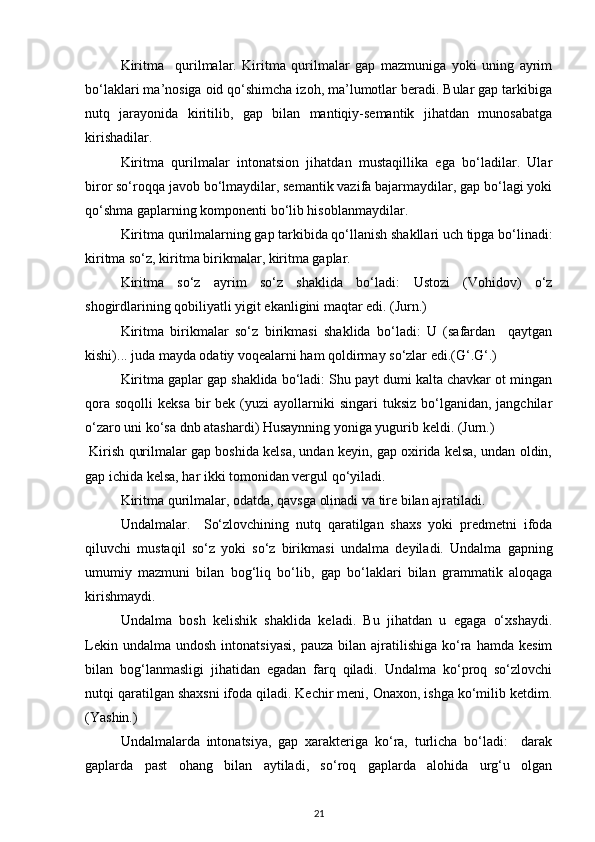 Kiritma     qurilmalar.   Kiritma   qurilmalar   gap   mazmuniga   yoki   uning   ayrim
bo‘laklari ma’nosiga oid qo‘shimcha izoh, ma’lumotlar beradi. Bular gap tarkibiga
nutq   jarayonida   kiritilib,   gap   bilan   mantiqiy-semantik   jihatdan   munosabatga
kirishadilar. 
Kiritma   qurilmalar   intonatsion   jihatdan   mustaqillika   ega   bo‘ladilar.   Ular
biror so‘roqqa javob bo‘lmaydilar, semantik vazifa bajarmaydilar, gap bo‘lagi yoki
qo‘shma gaplarning komponenti bo‘lib hisoblanmaydilar. 
Kiritma qurilmalarning gap tarkibida qo‘llanish shakllari uch tipga bo‘linadi:
kiritma so‘z, kiritma birikmalar, kiritma gaplar.          
Kiritma   so‘z   ayrim   so‘z   shaklida   bo‘ladi:   Ustozi   (Vohidov)   o‘z
shogirdlarining qobiliyatli yigit ekanligini maqtar edi. (Jurn.) 
Kiritma   birikmalar   so‘z   birikmasi   shaklida   bo‘ladi:   U   (safardan     qaytgan
kishi)... juda mayda odatiy voqealarni ham qoldirmay so‘zlar edi.(G‘.G‘.) 
Kiritma gaplar gap shaklida bo‘ladi: Shu payt dumi kalta chavkar ot mingan
qora  soqolli   keksa  bir  bek  (yuzi   ayollarniki  singari   tuksiz  bo‘lganidan,  jangchilar
o‘zaro uni ko‘sa dnb atashardi) Husaynning yoniga yugurib keldi. (Jurn.)  
 Kirish qurilmalar gap boshida kelsa, undan keyin, gap oxirida kelsa, undan oldin,
gap ichida kelsa, har ikki tomonidan vergul qo‘yiladi. 
Kiritma qurilmalar, odatda, qavsga olinadi va tire bilan ajratiladi. 
Undalmalar.     So‘zlovchining   nutq   qaratilgan   shaxs   yoki   predmetni   ifoda
qiluvchi   mustaqil   so‘z   yoki   so‘z   birikmasi   undalma   deyiladi.   Undalma   gapning
umumiy   mazmuni   bilan   bog‘liq   bo‘lib,   gap   bo‘laklari   bilan   grammatik   aloqaga
kirishmaydi. 
Undalma   bosh   kelishik   shaklida   keladi.   Bu   jihatdan   u   egaga   o‘xshaydi.
Lekin  undalma   undosh  intonatsiyasi,   pauza  bilan  ajratilishiga   ko‘ra  hamda  kesim
bilan   bog‘lanmasligi   jihatidan   egadan   farq   qiladi.   Undalma   ko‘proq   so‘zlovchi
nutqi qaratilgan shaxsni ifoda qiladi. Kechir meni, Onaxon, ishga ko‘milib ketdim.
(Yashin.) 
Undalmalarda   intonatsiya,   gap   xarakteriga   ko‘ra,   turlicha   bo‘ladi:     darak
gaplarda   past   ohang   bilan   aytiladi,   so‘roq   gaplarda   alohida   urg‘u   olgan
21 