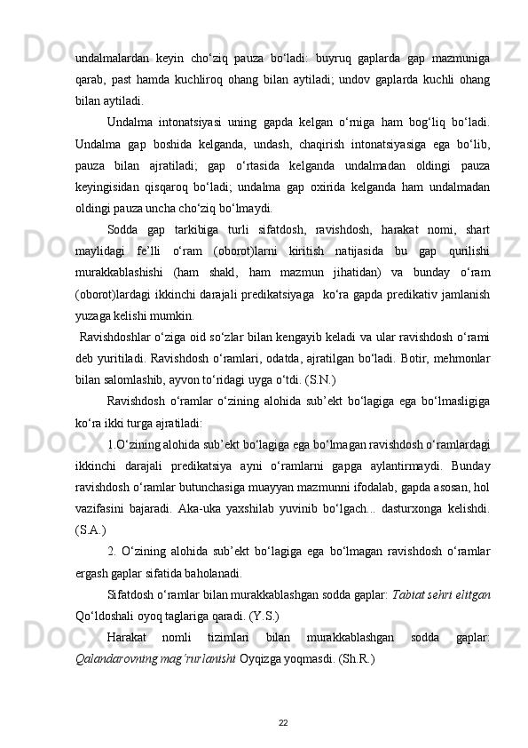 undalmalardan   keyin   cho‘ziq   pauza   bo‘ladi:   buyruq   gaplarda   gap   mazmuniga
qarab,   past   hamda   kuchliroq   ohang   bilan   aytiladi;   undov   gaplarda   kuchli   ohang
bilan aytiladi.          
Undalma   intonatsiyasi   uning   gapda   kelgan   o‘rniga   ham   bog‘liq   bo‘ladi.
Undalma   gap   boshida   kelganda,   undash,   chaqirish   intonatsiyasiga   ega   bo‘lib,
pauza   bilan   ajratiladi;   gap   o‘rtasida   kelganda   undalmadan   oldingi   pauza
keyingisidan   qisqaroq   bo‘ladi;   undalma   gap   oxirida   kelganda   ham   undalmadan
oldingi pauza uncha cho‘ziq bo‘lmaydi. 
Sodda   gap   tarkibiga   turli   sifatdosh,   ravishdosh,   harakat   nomi,   shart
maylidagi   fe’lli   o‘ram   (oborot)larni   kiritish   natijasida   bu   gap   qurilishi
murakkablashishi   (ham   shakl,   ham   mazmun   jihatidan)   va   bunday   o‘ram
(oborot)lardagi  ikkinchi  darajali  predikatsiyaga   ko‘ra gapda predikativ jamlanish
yuzaga kelishi mumkin. 
  Ravishdoshlar o‘ziga oid so‘zlar bilan kengayib keladi va ular ravishdosh o‘rami
deb yuritiladi. Ravishdosh  o‘ramlari, odatda, ajratilgan bo‘ladi. Botir, mehmonlar
bilan salomlashib, ayvon to‘ridagi uyga o‘tdi. (S.N.) 
Ravishdosh   o‘ramlar   o‘zining   alohida   sub’ekt   bo‘lagiga   ega   bo‘lmasligiga
ko‘ra ikki turga ajratiladi: 
1.O‘zining alohida sub’ekt bo‘lagiga ega bo‘lmagan ravishdosh o‘ramlardagi
ikkinchi   darajali   predikatsiya   ayni   o‘ramlarni   gapga   aylantirmaydi.   Bunday
ravishdosh o‘ramlar butunchasiga muayyan mazmunni ifodalab, gapda asosan, hol
vazifasini   bajaradi.   Aka-uka   yaxshilab   yuvinib   bo‘lgach...   dasturxonga   kelishdi.
(S.A.) 
2.   O‘zining   alohida   sub’ekt   bo‘lagiga   ega   bo‘lmagan   ravishdosh   o‘ramlar
ergash gaplar sifatida baholanadi. 
Sifatdosh o‘ramlar bilan murakkablashgan sodda gaplar:  Tabiat sehri elitgan
Qo‘ldoshali oyoq taglariga qaradi. (Y.S.) 
Harakat   nomli   tizimlari   bilan   murakkablashgan   sodda   gaplar:
Qalandarovning mag‘rurlanishi  Oyqizga yoqmasdi. (Sh.R.) 
22 