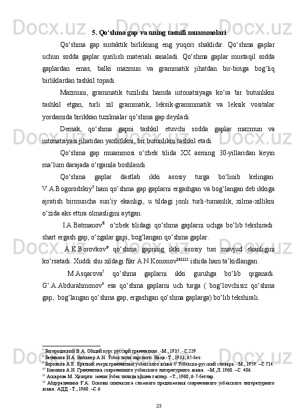 5. Qo‘shma gap va uning tasnifi muammolari
Qo‘shma   gap   sintaktik   birlikning   eng   yuqori   shaklidir.   Qo‘shma   gaplar
uchun   sodda   gaplar   qurilish   materiali   sanaladi.   Qo‘shma   gaplar   mustaqil   sodda
gaplardan   emas,   balki   mazmun   va   grammatik   jihatdan   bir-biriga   bog‘liq
birliklardan tashkil topadi. 
Mazmuni,   grammatik   tuzilishi   hamda   intonatsiyaga   ko‘ra   bir   butunlikni
tashkil   etgan,   turli   xil   grammatik,   leksik-grammmatik   va   leksik   vositalar
yordamida birikkan tuzilmalar qo‘shma gap   deyiladi. 
Demak,   qo‘shma   gapni   tashkil   etuvchi   sodda   gaplar   mazmun   va
intonatsiyasi jihatidan yaxlitlikni, bir butunlikni tashkil etadi. 
Qo‘shma   gap   muammosi   o‘zbek   tilida   XX   asrning   30-yillaridan   keyin
ma’lum darajada o‘rganila boshlandi. 
Qo‘shma   gaplar   dastlab   ikki   asosiy   turga   bo‘linib   kelingan.
V.A.Bogorodskiy 7
 ham qo‘shma gap gaplarni ergashgan va bog‘langan deb ikkiga
ajratish   birmuncha   sun’iy   ekanligi,   u   tildagi   jonli   turli-tumanlik,   xilma-xillikni
o‘zida aks ettira olmasligini aytgan. 
  I.A.Batmanov 8
    o‘zbek   tilidagi   qo‘shma   gaplarni   uchga   bo‘lib   tekshiradi:
shart ergash gap, o‘zgalar gapi, bog‘langan qo‘shma gaplar. 
  A.K.Borovkov 9
  qo‘shma   gapning   ikki   asosiy   turi   mavjud   ekanligini
ko‘rsatadi. Xuddi shu xildagi fikr A.N.Kononov 10 11 12
 ishida ham ta’kidlangan. 
  M.Asqarova 5
  qo‘shma   gaplarni   ikki   guruhga   bo‘lib   qrganadi.
G‘.A.Abdurahmonov 6
  esa   qo‘shma   gaplarni   uch   turga   (   bog‘lovchisiz   qo‘shma
gap,  bog‘langan qo‘shma gap, ergashgan qo‘shma gaplarga) bo‘lib tekshirali. 
7
 Богородиский В.А. Общий курс русскрй грамматики. -М., 1935. -С.229. 
8
 Батманов И.А. Вильнер А.Н. Ўзбек тили ларслиги. Наҳв.-Т., 1933, 65-бет. 
9
 Боровков А.К. Краткий очерк грамматики узбекского языка // Узбекско-русский словарь. -М., 1959. –С.714.
10
 Кононов А.Н. Грамматика современного узбекского литературного языка . –М.,Л. 1960. –С. 406. 
11
 Асқарова М. Ҳозирги  замон ўзбек тилида қўшма гаплар. –Т., 1960, 6-7-бетлар. 
12
  Абдураҳмонов   Ғ.А.   Основы   синтаксиса   сложного   предложения   современного   узбекского   литературного
языка. АДД. -Т., 1960. –С.6  
23 