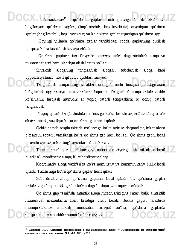   N.A.Baskakov 13
    qo‘shma   gaplarni   uch   guruhga   bo‘lib   tekshiradi:
bog‘langan   qo‘shma   gaplar,   (bog‘lovchili,   bog‘lovchisiz)   ergashgan   qo‘shma
gaplar (bog‘lovchili, bog‘lovchisiz) va ko‘chirma gaplar ergashgan qo‘shma gap. 
  Keyingi   yillarda   qo‘shma   gaplar   tarkibidagi   sodda   gaplarning   qurilish
qolipiga ko‘ra tasniflash tavsiya etiladi. 
  Qo‘shma   gaplarni   tasniflaganda   ularning   tarkibidagi   sintaktik   aloqa   va
munosabatlarni ham hisorbga olish lozim bo‘ladi. 
Sintaktik   aloqaning   tenglashish   aloqasi,   tobelanish   aloqa   kabi
oppozitsiyalarini  hosil qiluvchi qutblari mavjud. 
Tenglashish   aloqasining   xarakteri   uning   birinchi   bosqich   paradigmasini
belgilashda oppozitsiya asosi  vazifasini  bajaradi. Tenglashish aloqa tarkibida ikki
ko‘rinishni   farqlash   mumkin:   a)   yopiq   qatorli   tenglashish;   b)   ochiq   qatorli
tenglashish. 
  Yopiq   qatorli   tenglashishda   ma’nosiga   ko‘ra   biriktiruv,   zidlov   aloqasi   o‘z
aksini topadi, vazifaga ko‘ra qo‘shma gap hosil qiladi. 
Ochiq qatorli tenglashishda ma’nosiga ko‘ra ayiruv-chegaralov, inkor aloqa
o‘z aksini topadi, vazifasiga ko‘ra qo‘shma gap hosil bo‘ladi. Qo‘shma gapni hosil
qiluvchi ayiruv, inkor bog‘lovchilari ishtirok etadi. 
Tobelanish   aloqasi   tobelikning   yo‘nalish   xususiyatiga   ikki   xil   aloqa   hosil
qiladi: a) koordinativ aloqa; b) subordinativ aloqa. 
Koordinativ aloqa vazifasiga  ko‘ra nominativ va kommunikativ birlik hosil
qiladi. Tuzilishiga ko‘ra qo‘shma gaplar hosil qiladi. 
Subordinativ   aloqa   qo‘shma   gaplarni   hosil   qiladi,   bu   qo‘shma   gaplar
tarkibidagi aloqa sodda gaplar tarkibidagi boshqaruv aloqasini eslatadi. 
Qo‘shma  gap tasnifida sntaktik aloqa mezonlarinigina emas, balki sintaktik
munosabat   mezonlarini   ham   hisobga   olish   kerak.   Sodda   gaplar   tarkibida
monopredikativ   sintaktik   munosabat   mavjud   bo‘lsa,   qo‘shma   gaplarda
polipredikativ sintaktik munosabatlar mavjud. 
13
  Баскаков   Н.А.   Сложные   предложения   в   каракалпакском   языке   //   Исследования   по   сравнительной
грамматики тюркских языков. Ч.3. –М., 1961. -222. 
24 