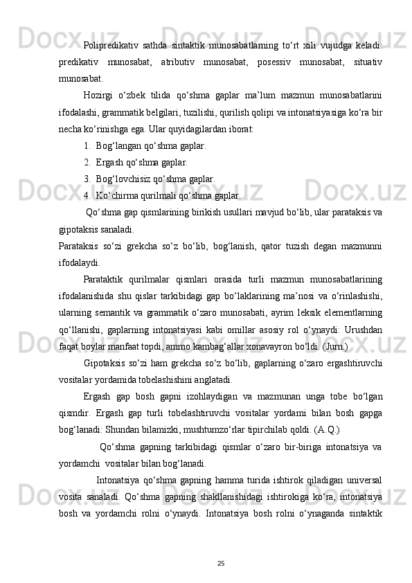 Polipredikativ   sathda   sintaktik   munosabatlarning   to‘rt   xili   vujudga   keladi:
predikativ   munosabat,   atributiv   munosabat,   posessiv   munosabat,   situativ
munosabat. 
Hozirgi   o‘zbek   tilida   qo‘shma   gaplar   ma’lum   mazmun   munosabatlarini
ifodalashi, grammatik belgilari, tuzilishi, qurilish qolipi va intonatsiyasiga ko‘ra bir
necha ko‘rinishga ega.  Ular quyidagilardan iborat: 
1. Bog‘langan qo‘shma gaplar. 
2. Ergash qo‘shma gaplar. 
3. Bog‘lovchisiz qo‘shma gaplar. 
4. Ko‘chirma qurilmali qo‘shma gaplar.   
 Qo‘shma gap qismlarining birikish usullari mavjud bo‘lib, ular parataksis va
gipotaksis sanaladi. 
Parataksis   so‘zi   grekcha   so‘z   bo‘lib,   bog‘lanish,   qator   tuzish   degan   mazmunni
ifodalaydi.  
Parataktik   qurilmalar   qismlari   orasida   turli   mazmun   munosabatlarining
ifodalanishida   shu   qislar   tarkibidagi   gap   bo‘laklarining   ma’nosi   va   o‘rinlashishi,
ularning   semantik   va   grammatik   o‘zaro   munosabati,   ayrim   leksik   elementlarning
qo‘llanishi,   gaplarning   intonatsiyasi   kabi   omillar   asosiy   rol   o‘ynaydi:   Urushdan
faqat boylar manfaat topdi, ammo kambag‘allar xonavayron bo‘ldi. (Jurn.)  
Gipotaksis   so‘zi   ham   grekcha   so‘z   bo‘lib,   gaplarning   o‘zaro   ergashtiruvchi
vositalar yordamida tobelashishini anglatadi. 
Ergash   gap   bosh   gapni   izohlaydigan   va   mazmunan   unga   tobe   bo‘lgan
qismdir.   Ergash   gap   turli   tobelashtiruvchi   vositalar   yordami   bilan   bosh   gapga
bog‘lanadi: Shundan bilamizki, mushtumzo‘rlar tipirchilab qoldi. (A.Q.) 
                  Qo‘shma   gapning   tarkibidagi   qismlar   o‘zaro   bir-biriga   intonatsiya   va
yordamchi  vositalar bilan bog‘lanadi. 
                    Intonatsiya   qo‘shma   gapning   hamma   turida   ishtirok   qiladigan   universal
vosita   sanaladi.   Qo‘shma   gapning   shakllanishidagi   ishtirokiga   ko‘ra,   intonatsiya
bosh   va   yordamchi   rolni   o‘ynaydi.   Intonatsiya   bosh   rolni   o‘ynaganda   sintaktik
25 