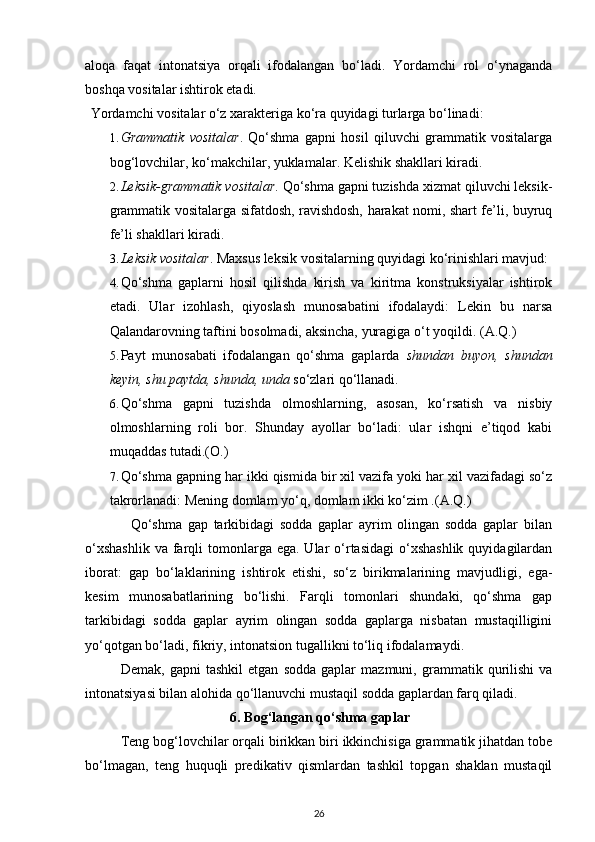 aloqa   faqat   intonatsiya   orqali   ifodalangan   bo‘ladi.   Yordamchi   rol   o‘ynaganda
boshqa vositalar ishtirok etadi. 
  Yordamchi vositalar o‘z xarakteriga ko‘ra quyidagi turlarga bo‘linadi: 
1. Grammatik   vositalar .   Qo‘shma   gapni   hosil   qiluvchi   grammatik   vositalarga
bog‘lovchilar, ko‘makchilar, yuklamalar.  Kelishik shakllari kiradi. 
2. Leksik-grammatik vositalar . Qo‘shma gapni tuzishda xizmat qiluvchi leksik-
grammatik vositalarga sifatdosh, ravishdosh, harakat nomi, shart fe’li, buyruq
fe’li shakllari kiradi. 
3. Leksik vositalar . Maxsus leksik vositalarning quyidagi ko‘rinishlari mavjud: 
4. Qo‘shma   gaplarni   hosil   qilishda   kirish   va   kiritma   konstruksiyalar   ishtirok
etadi.   Ular   izohlash,   qiyoslash   munosabatini   ifodalaydi:   Lekin   bu   narsa
Qalandarovning taftini bosolmadi, aksincha, yuragiga o‘t yoqildi.  (A.Q.) 
5. Payt   munosabati   ifodalangan   qo‘shma   gaplarda   shundan   buyon,   shundan
keyin, shu paytda, shunda, unda  so‘zlari qo‘llanadi.  
6. Qo‘shma   gapni   tuzishda   olmoshlarning,   asosan,   ko‘rsatish   va   nisbiy
olmoshlarning   roli   bor.   Shunday   ayollar   bo‘ladi:   ular   ishqni   e’tiqod   kabi
muqaddas tutadi.(O.)  
7. Qo‘shma gapning har ikki qismida bir xil vazifa yoki har xil vazifadagi so‘z
takrorlanadi: Mening domlam yo‘q, domlam ikki ko‘zim .(A.Q.)      
                Qo‘shma   gap   tarkibidagi   sodda   gaplar   ayrim   olingan   sodda   gaplar   bilan
o‘xshashlik   va  farqli  tomonlarga ega.  Ular  o‘rtasidagi   o‘xshashlik   quyidagilardan
iborat:   gap   bo‘laklarining   ishtirok   etishi,   so‘z   birikmalarining   mavjudligi,   ega-
kesim   munosabatlarining   bo‘lishi.   Farqli   tomonlari   shundaki,   qo‘shma   gap
tarkibidagi   sodda   gaplar   ayrim   olingan   sodda   gaplarga   nisbatan   mustaqilligini
yo‘qotgan bo‘ladi, fikriy, intonatsion tugallikni to‘liq ifodalamaydi.          
Demak,   gapni   tashkil   etgan   sodda   gaplar   mazmuni,   grammatik   qurilishi   va
intonatsiyasi bilan alohida qo‘llanuvchi mustaqil sodda gaplardan farq qiladi.
6. Bog‘langan qo‘shma gaplar
Teng bog‘lovchilar orqali birikkan biri ikkinchisiga grammatik jihatdan tobe
bo‘lmagan,   teng   huquqli   predikativ   qismlardan   tashkil   topgan   shaklan   mustaqil
26 