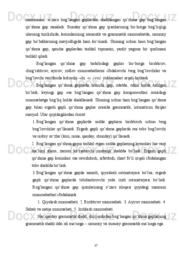 mazmunan     o‘zaro   bog‘langan   gaplardan   shakllangan   qo‘shma   gap   bog‘langan
qo‘shma   gap   sanaladi.   Bunday   qo‘shma   gap   qismlarining   bir-biriga   bog‘liqligi
ularning tuzilishida, kesimlarining semantik va grammatik munosabatda, umumiy
gap   bo‘laklarining   mavjudligida   ham   ko‘rinadi.   Shuning   uchun   ham   bog‘langan
qo‘shma   gap,   qancha   gaplardan   tashkil   topmasin,   yaxlit   yagona   bir   qurilmani
tashkil qiladi. 
Bog‘langan   qo‘shma   gap   tarkibidagi   gaplar   bir-biriga   biriktiruv,
chog‘ishtiruv,   ayiruv,   zidlov   munosabatlarini   ifodalovchi   teng   bog‘lovchilar   va
bog‘lovchi vazifasida keluvchi  –da, -u  (-yu)   yuklamalari orqali birikadi. 
Bog‘langan   qo‘shma   gaplarda   birinchi   gap,   odatda,   erkin   holda   tuzilgan
bo‘ladi,   keyingi   gap   esa   bog‘langan   qo‘shma   gap   komponentlari   orasidagi
munosabatga bog‘liq holda shakllanadi. Shuning uchun ham bog‘langan qo‘shma
gap   bilan   ergash   gapli   qo‘shma   gaplar   orasida   grammatik,   intonatsion   farqlar
mavjud.  Ular quyidagilardan iborat: 
1. Bog‘langan   qo‘shma   gaplarda   sodda   gaplarni   biriktirish   uchun   teng
bog‘lovchilar   qo‘llanadi.   Ergash   gapli   qo‘shma   gaplarda   esa   tobe   bog‘lovchi
va nisbiy so‘zlar (kim, nima, qanday, shunday) qo‘llanadi. 
2. Bog‘langan qo‘shma gapni tashkil etgan sodda gaplarning kesimlari har vaqt
ma’lum   shaxs,   zamon   ko‘rsatuvchi   mustaqil   shaklda   bo‘ladi.   Ergash   gapli
qo‘shma gap kesimlari esa ravishdosh, sifatdosh, shart fe’li orqali ifodalangan
tobe shaklda bo‘ladi. 
3. Bog‘langan   qo‘shma   gapda   sanash,   qiyoslash   intonatsiyasi   bo‘lsa,   ergash
gapli   qo‘shma   gaplarda   tobelantiruvchi   yoki   izoh   intonatsiyasi   bo‘ladi.
Bog‘langan   qo‘shma   gap   qismlarining   o‘zaro   aloqasi   quyidagi   mazmun
munosabatlari ifodalanadi: 
          1. Qiyolash munosabati. 2. Biriktiruv munosabati. 3. Ayiruv munosabati. 4.
Sabab va natija munosabati. 5. Izohlash munosabati. 
           Har qanday grammatik shakl, shu jumladan bog‘langan qo‘shma gaplarning
grammatik shakli ikki xil ma’noga – umumiy va xususiy grammatik ma’noga ega. 
27 