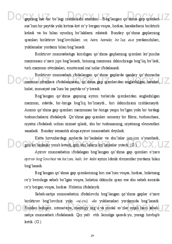 gapning   har   bir   bo‘lagi   izohlanishi   mumkin.     Bog‘langan   qo‘shma   gap   qismlari
ma’lum bir paytda yoki ketma-ket ro‘y bergan voqea, hodisa, harakatlarni biriktirib
keladi   va   bu   bilan   uyushiq   bo‘laklarni   eslatadi.   Bunday   qo‘shma   gaplarning
qismlari   biriktiruv   bog‘lovchilari:   va,   ham,   hamda;   bo‘lsa,   esa   yordamchilari;
yuklamalar yordami bilan bog‘lanadi.  
Biriktiruv   munosabatiga   kirishgan   qo‘shma   gaplarning   qismlari   ko‘pincha
mazmunan o‘zaro jips bog‘lanadi, birining mazmuni  ikkinchisiga bog‘liq bo‘ladi,
turli mazmun ottenkalari, emotsional ma’nolar ifodalanadi. 
Biriktiruv   munosabati   ifodalangan   qo‘shma   gaplarda   qanday   qo‘shimacha
mazmun   ottenkasi   ifodalanmasin,   qo‘shma   gap   qismlaridan   anglashilgan   harakat,
holat, xususiyat ma’lum bir paytda ro‘y beradi.        
  Bog‘langan   qo‘shma   gapning   ayrim   turlarida   qismlaridan   anglashilgan
mazmun,   odatda,   bir-biriga   bog‘liq   bo‘lmaydi.,   biri   ikkinchisini   izohlamaydi.
Ammo qo‘shma gap qismlari mazmunan bir-biriga yaqin bo‘lgan yoki bir turdagi
tushunchalarni   ifodalaydi.  Qo‘shma   gap qismlari   umumiy  bir   fikrni, tushunchani,
niyatni   ifodalash   uchun   xizmat   qiladi,   shu   bir   tushunaning,   niyatning   elementlari
sanaladi.  Bunday semantik aloqa ayiruv munosabati deyiladi. 
Katta   hovuzlardagi   suvlarda   ko‘lankalar   va   shu’lalar   jim-jim   o‘ynashadi,
goh ko‘lankalar yonib ketadi, goh shu’lalarni ko‘lankalar yutadi. (O.)  
  Ayiruv   munosabatini   ifodalagan   bog‘langan   qo‘shma   gap   qismlari   o‘zaro
ayiruv bog‘lovchisi  va  ba’zan, hali, bir kabi  ayrim leksik elementlar yordami bilan
bog‘lanadi. 
  Bog‘langan qo‘shma gap qismlarining biri ma’lum voqea, hodisa, holatning
ro‘y  berishiga  sabab  bo‘lgan  voqea,  holatini   ikkinchi   qism  esa   shu  sabab  asosida
ro‘y bergan voqea, hodisa. Holatini ifodalaydi. 
Sabab-natija   munosabatini   ifodalovchi   bog‘langan   qo‘shma   gaplar   o‘zaro
biriktiruv   bog‘lovchisi   yoki   –u(-yu),   -da   yuklamalari   yordamida   bog‘lanadi.
Bundan   tashqari,   intonatsiya,   mantiqiy   urg‘u   va   modal   so‘zlar   orqali   ham   sabab-
natija   munosabati   ifodalanadi.   Qiz   yalt     etib   Jamolga   qaradi-yu,   yuragi   hovliqib
ketdi. (O.) 
29 