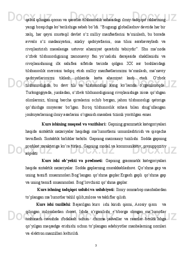 qabul qilingan qonun va qarorlar tilshunoslik sohasidagi ilmiy-tadqiqot ishlarining
yangi bosqichga ko‘tarilishiga sabab bo‘ldi. “Bugungi globallashuv davrida har bir
xalq,   har   qaysi   mustaqil   davlat   o‘z   milliy   manfaatlarini   ta‘minlash,   bu   borada
avvalo   o‘z   madaniyatini,   azaliy   qadriyatlarini,   ona   tilini   asrabavaylash   va
rivojlantirish   masalasiga   ustuvor   ahamiyat   qaratishi   tabiiydir”.   Shu   ma‘noda
o‘zbek   tilshunosligining   zamonaviy   fan   yo‘nalishi   darajasida   shakllanishi   va
rivojlanishining   ilk   sahifasi   sifatida   tarixda   qolgan   XX   asr   boshlaridagi
tilshunoslik   merosini   tadqiq   etish   milliy   manfaatlarimizni   ta‘minlash,   ma‘naviy
qadriyatlarimizni   tiklash   ishlarida   katta   ahamiyat   kasb   etadi.   O‘zbek
tilshunosligida   bu   davr   tili   va   tilshunosligi   keng   ko‘lamda   o‘rganilmoqda.
Turkogogiyada,   jumladan,   o‘zbek   tilshunosligining   rivojlanishiga   xissa   qo‘shgan
olimlarmiz,   tilning   barcha   qirralarini   ochib   bergan,   jahon   tilshunosligi   qatoriga
qo‘shishga   muyassar   bo‘lgan.   Biroq   tilshunoslik   sohasi   bilan   shug‘ullangan
jonkuyarlarning ilmiy asarlarini o‘rganish masalasi tizimli yoritilgan emas.  
Kurs ishining maqsad va vazifalari :   Gapning grammatik kategoriyalari
haqida   sintaktik   nazariyalar   haqidagi   ma’lumotlarni   umumlashtirish   va   qisqacha
tavsiflash.   Sintaktik birliklar tarkibi. Gapning mazmuniy tuzilishi.   Sodda gapning
predikat xarakteriga ko’ra turlari.   Gapning modal va kommunikativ,  presuppozitiv
aspekti                                                     
Kurs   ishi   ob’yekti   va   predmeti:   Gapning   grammatik   kategoriyalari
haqida sintaktik nazariyalar. Sodda gaplarning murakkablashuvi. Qo‘shma gap va
uning   tasnifi   muammolari.Bog‘langan   qo‘shma   gaplar.Ergash   gapli   qo‘shma   gap
va uning tasnifi muammolari. Bog‘lovchisiz qo‘shma gaplar.
          Kurs ishning tadqiqot uslubi va uslubiyoti:  Ilmiy ommabop manbalardan
to‘plangan ma’lumotlar tahlil qilib,xulosa va takliflar qilish.
Kurs   ishi   tuzilishi:   Bajarilgan   kurs     ishi   kirish   qismi,   Asosiy   qism       va
qilingan   xulosalardan   iborat.   Ishda   o‘rganilishi   e’tiborga   olingan   ma’lumotlar
tushunarli   ravishda   ifodalash   uchun     chizma   jadvallar   va   rasmlar   berildi.Ishga
qo‘yilgan maqsadga erishishi  uchun to‘plangan adabiyotlar manbalarning nomlari
va elektron manzillari keltirildi.
3