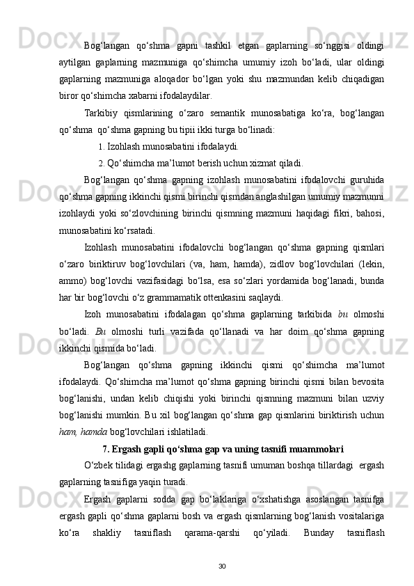   Bog‘langan   qo‘shma   gapni   tashkil   etgan   gaplarning   so‘nggisi   oldingi
aytilgan   gaplarning   mazmuniga   qo‘shimcha   umumiy   izoh   bo‘ladi,   ular   oldingi
gaplarning   mazmuniga   aloqador   bo‘lgan   yoki   shu   mazmundan   kelib   chiqadigan
biror qo‘shimcha xabarni ifodalaydilar. 
  Tarkibiy   qismlarining   o‘zaro   semantik   munosabatiga   ko‘ra,   bog‘langan
qo‘shma  qo‘shma gapning bu tipii ikki turga bo‘linadi: 
1. Izohlash munosabatini ifodalaydi. 
2. Qo‘shimcha ma’lumot berish uchun xizmat qiladi. 
Bog‘langan   qo‘shma   gapning   izohlash   munosabatini   ifodalovchi   guruhida
qo‘shma gapning ikkinchi qismi birinchi qismdan anglashilgan umumiy mazmunni
izohlaydi   yoki   so‘zlovchining   birinchi   qismning   mazmuni   haqidagi   fikri,   bahosi,
munosabatini ko‘rsatadi. 
Izohlash   munosabatini   ifodalovchi   bog‘langan   qo‘shma   gapning   qismlari
o‘zaro   biriktiruv   bog‘lovchilari   (va,   ham,   hamda),   zidlov   bog‘lovchilari   (lekin,
ammo)   bog‘lovchi   vazifasidagi   bo‘lsa,   esa   so‘zlari   yordamida   bog‘lanadi,   bunda
har bir bog‘lovchi o‘z grammamatik ottenkasini saqlaydi.   
Izoh   munosabatini   ifodalagan   qo‘shma   gaplarning   tarkibida   bu   olmoshi
bo‘ladi.   Bu   olmoshi   turli   vazifada   qo‘llanadi   va   har   doim   qo‘shma   gapning
ikkinchi qismida bo‘ladi. 
Bog‘langan   qo‘shma   gapning   ikkinchi   qismi   qo‘shimcha   ma’lumot
ifodalaydi.   Qo‘shimcha   ma’lumot   qo‘shma   gapning   birinchi   qismi   bilan   bevosita
bog‘lanishi,   undan   kelib   chiqishi   yoki   birinchi   qismning   mazmuni   bilan   uzviy
bog‘lanishi   mumkin.   Bu  xil   bog‘langan   qo‘shma   gap  qismlarini   biriktirish   uchun
ham, hamda  bog‘lovchilari ishlatiladi.  
7. Ergash gapli qo‘shma gap va uning tasnifi muammolari
O‘zbek tilidagi ergashg gaplarning tasnifi umuman boshqa tillardagi  ergash
gaplarning tasnifiga yaqin turadi.  
Ergash   gaplarni   sodda   gap   bo‘laklariga   o‘xshatishga   asoslangan   tasnifga
ergash gapli qo‘shma gaplarni bosh va ergash qismlarning bog‘lanish vositalariga
ko‘ra   shakliy   tasniflash   qarama-qarshi   qo‘yiladi.   Bunday   tasniflash
30 