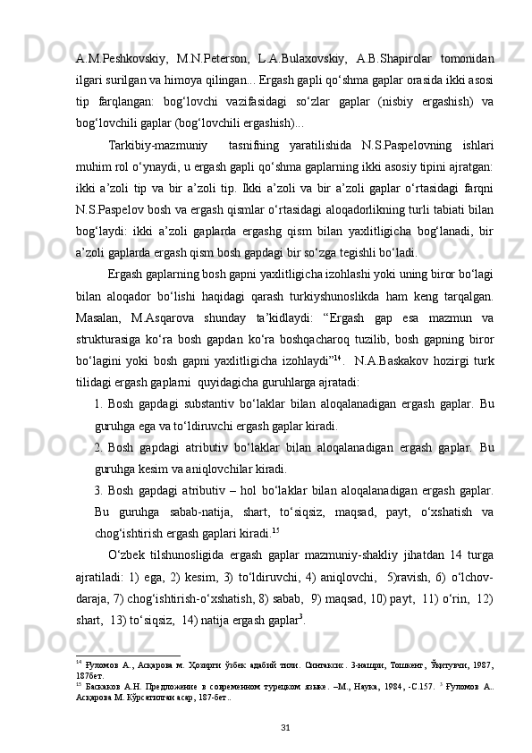 A.M.Peshkovskiy,   M.N.Peterson,   L.A.Bulaxovskiy,   A.B.Shapirolar   tomonidan
ilgari surilgan va himoya qilingan... Ergash gapli qo‘shma gaplar orasida ikki asosi
tip   farqlangan:   bog‘lovchi   vazifasidagi   so‘zlar   gaplar   (nisbiy   ergashish)   va
bog‘lovchili gaplar (bog‘lovchili ergashish)... 
  Tarkibiy-mazmuniy     tasnifning   yaratilishida   N.S.Paspelovning   ishlari
muhim rol o‘ynaydi, u ergash gapli qo‘shma gaplarning ikki asosiy tipini ajratgan:
ikki   a’zoli   tip   va   bir   a’zoli   tip.   Ikki   a’zoli   va   bir   a’zoli   gaplar   o‘rtasidagi   farqni
N.S.Paspelov bosh va ergash qismlar o‘rtasidagi aloqadorlikning turli tabiati bilan
bog‘laydi:   ikki   a’zoli   gaplarda   ergashg   qism   bilan   yaxlitligicha   bog‘lanadi,   bir
a’zoli gaplarda ergash qism bosh gapdagi bir so‘zga tegishli bo‘ladi.          
Ergash gaplarning bosh gapni yaxlitligicha izohlashi yoki uning biror bo‘lagi
bilan   aloqador   bo‘lishi   haqidagi   qarash   turkiyshunoslikda   ham   keng   tarqalgan.
Masalan,   M.Asqarova   shunday   ta’kidlaydi:   “Ergash   gap   esa   mazmun   va
strukturasiga   ko‘ra   bosh   gapdan   ko‘ra   boshqacharoq   tuzilib,   bosh   gapning   biror
bo‘lagini   yoki   bosh   gapni   yaxlitligicha   izohlaydi” 14
.     N.A.Baskakov   hozirgi   turk
tilidagi ergash gaplarni  quyidagicha guruhlarga ajratadi: 
1. Bosh   gapdagi   substantiv   bo‘laklar   bilan   aloqalanadigan   ergash   gaplar.   Bu
guruhga ega va to‘ldiruvchi ergash gaplar kiradi. 
2. Bosh   gapdagi   atributiv   bo‘laklar   bilan   aloqalanadigan   ergash   gaplar.   Bu
guruhga kesim va aniqlovchilar kiradi. 
3. Bosh   gapdagi   atributiv   –   hol   bo‘laklar   bilan   aloqalanadigan   ergash   gaplar.
Bu   guruhga   sabab-natija,   shart,   to‘siqsiz,   maqsad,   payt,   o‘xshatish   va
chog‘ishtirish ergash gaplari kiradi. 15
              
O‘zbek   tilshunosligida   ergash   gaplar   mazmuniy-shakliy   jihatdan   14   turga
ajratiladi:   1)   ega,   2)   kesim,   3)   to‘ldiruvchi,   4)   aniqlovchi,     5)ravish,   6)   o‘lchov-
daraja, 7) chog‘ishtirish-o‘xshatish, 8) sabab,  9) maqsad, 10) payt,  11) o‘rin,  12)
shart,  13) to‘siqsiz,  14) natija ergash gaplar 3
. 
14
  Ғуломов   А.,   Асқарова   м.   Ҳозирги   ўзбек   адабий   тили.   Синтаксис.   3-нашри,   Тошкент,   Ўқитувчи,   1987,
187бет. 
15
  Баскаков   А.Н.   Предложение   в   современном   турецком   языке.   –М.,   Наука,   1984,   -С.157.   3
  Ғуломов   А..
Асқарова М. Кўрсатилган асар, 187-бет.. 
31 