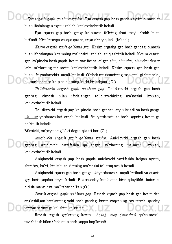     Ega ergash gapli qo‘shma gaplar . Ega ergash gap bosh gapdan ayrim olmoshlar
bilan ifodalangan egani izohlab, konkretlashtirib keladi. 
Ega   ergash   gap   bosh   gapga   ko‘pincha   fe’lning   shart   mayli   shakli   bilan
birikadi: Kim birovga chuqur qazisa, unga o‘zi yiqiladi. (Maqol) 
Kesim ergash gapli qo‘shma gap . Kesim ergashg gap bosh gapdagi olmosh
bilan ifodalangan kesimning ma’nosini izohlab, aniqlashtirib keladi. Kesim ergash
gap ko‘pincha bosh gapda kesim vazifasida kelgan   shu , shunday, shundan iborat
kabi   so‘zlarning   ma’nosini   konkretlashtirib   keladi.   Kesim   ergash   gap   bosh   gap
bilan  –ki  yordamchisi orqali birikadi: O‘zbek mushtumining mahkamligi shundaki,
bu mushtda juda ko‘p halqlarning kuchi birlashgan. (O.)             
To‘ldiruvchi   ergash   gapli   qo‘shma   gap .   To‘ldiruvchi   ergash   gap   bosh
gapdagi   olmosh   bilan   ifodalangan   to‘ldiruvchining   ma’nosini   izohlab,
konkretlashtirib keladi. 
To‘ldiruvchi ergash gap ko‘pincha bosh gapdan keyin keladi va bosh gapga
–ki,   -mi   yordamchilari   orqali   birikadi.   Bu   yordamchilar   bosh   gapning   kesimiga
qo‘shilib keladi: 
Bilasizki, xo‘jayinning Nuri degan qizlari bor. (O.)   
Aniqlovchi   ergash   gapli   qo‘shma   gaplar.   Aniqlovchi   ergash   gap   bosh
gapdagi   aniqlovchi   vazifasida   qo‘llangan   so‘zlarning   ma’nosini   izohlab,
konkretlashtirib keladi. 
Aniqlovchi   ergash   gap   bosh   gapda   aniqlovchi   vazifasida   kelgan   ayrim,
shunday, ba’zi, bir kabi so‘zlarning ma’nosini to‘laroq ochib beradi. 
Aniqlovchi ergash gap bosh gapga  –ki  yordamchisi orqali birikadi va ergash
gap   bosh   gapdan   keyin   keladi:   Biz   shunday   kutubxona   bino   qilaylikki,   butun   el
oldida manzur va mo‘’tabar bo‘lsin.(O.) 
Ravish   ergash   gapli   qo‘shma   gap.   Ravish   ergash   gap   bosh   gap   kesimidan
anglashilgan   harakatning   yoki   bosh   gapdagi   butun   voqeaning   qay   tarzda,   qanday
vaziyatda yuzaga kelishini ko‘rsatadi. 
Ravish   ergash   gaplarning   kesimi   –b(-ib),   -may   (-masdan)   qo‘shimchali
ravishdosh bilan ifodalanib bosh gapga bog‘lanadi. 
32 