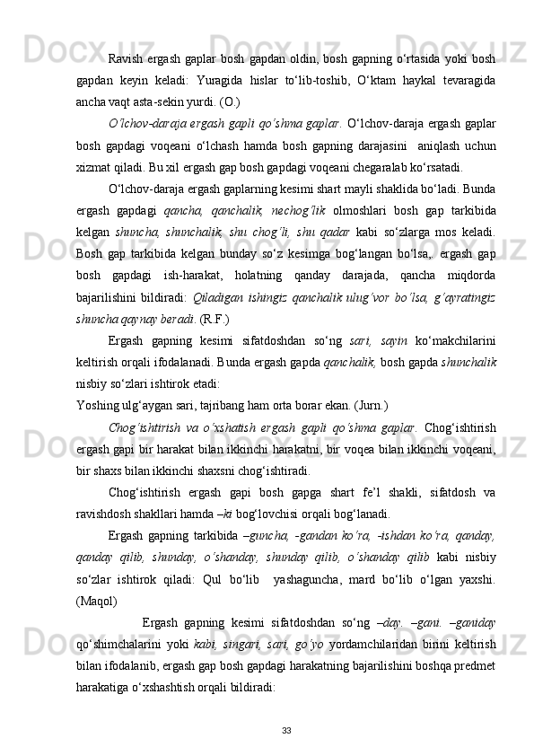 Ravish   ergash   gaplar   bosh   gapdan  oldin,   bosh   gapning  o‘rtasida   yoki   bosh
gapdan   keyin   keladi:   Yuragida   hislar   to‘lib-toshib,   O‘ktam   haykal   tevaragida
ancha vaqt asta-sekin yurdi. (O.) 
O‘lchov-daraja ergash gapli qo‘shma gaplar.   O‘lchov-daraja ergash gaplar
bosh   gapdagi   voqeani   o‘lchash   hamda   bosh   gapning   darajasini     aniqlash   uchun
xizmat qiladi. Bu xil ergash gap bosh gapdagi voqeani chegaralab ko‘rsatadi. 
O‘lchov-daraja ergash gaplarning kesimi shart mayli shaklida bo‘ladi. Bunda
ergash   gapdagi   qancha,   qanchalik,   nechog‘lik   olmoshlari   bosh   gap   tarkibida
kelgan   shuncha,   shunchalik,   shu   chog‘li,   shu   qadar   kabi   so‘zlarga   mos   keladi.
Bosh   gap   tarkibida   kelgan   bunday   so‘z   kesimga   bog‘langan   bo‘lsa,.   ergash   gap
bosh   gapdagi   ish-harakat,   holatning   qanday   darajada,   qancha   miqdorda
bajarilishini   bildiradi:   Qiladigan   ishingiz   qanchalik   ulug‘vor   bo‘lsa,   g‘ayratingiz
shuncha qaynay beradi . (R.F.) 
  Ergash   gapning   kesimi   sifatdoshdan   so‘ng   sari,   sayin   ko‘makchilarini
keltirish orqali ifodalanadi. Bunda ergash gapda  qanchalik,  bosh gapda  shunchalik
nisbiy so‘zlari ishtirok etadi: 
Yoshing ulg‘aygan sari, tajribang ham orta borar ekan. (Jurn.) 
Chog‘ishtirish   va   o‘xshatish   ergash   gapli   qo‘shma   gaplar.   Chog‘ishtirish
ergash gapi bir harakat bilan ikkinchi harakatni, bir voqea bilan ikkinchi voqeani,
bir shaxs bilan ikkinchi shaxsni chog‘ishtiradi. 
Chog‘ishtirish   ergash   gapi   bosh   gapga   shart   fe’l   shakli,   sifatdosh   va
ravishdosh shakllari hamda  –ki  bog‘lovchisi orqali bog‘lanadi. 
Ergash   gapning   tarkibida   –guncha,   -gandan   ko‘ra,   -ishdan   ko‘ra,   qanday,
qanday   qilib,   shunday,   o‘shanday,   shunday   qilib,   o‘shanday   qilib   kabi   nisbiy
so‘zlar   ishtirok   qiladi:   Qul   bo‘lib     yashaguncha,   mard   bo‘lib   o‘lgan   yaxshi.
(Maqol) 
                    Ergash   gapning   kesimi   sifatdoshdan   so‘ng   –day.   –gani.   –ganiday
qo‘shimchalarini   yoki   kabi,   singari,   sari,   go‘yo   yordamchilaridan   birini   keltirish
bilan ifodalanib, ergash gap bosh gapdagi harakatning bajarilishini boshqa predmet
harakatiga o‘xshashtish orqali bildiradi:        
33 