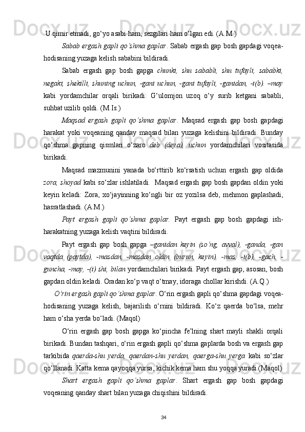  U qimir etmadi, go‘yo asabi ham, sezgilari ham o‘lgan edi. (A.M.)     
Sabab ergash gapli qo‘shma gaplar . Sabab ergash gap bosh gapdagi voqea-
hodisaning yuzaga kelish sababini bildiradi.  
Sabab   ergash   gap   bosh   gapga   chunki,   shu   sababli,   shu   tufayli,   sababki,
negaki,   shekilli,   shuning   uchun,   -gani   uchun,   -gani   tufayli,   -ganidan,   -i(b).   –may
kabi   yordamchilar   orqali   birikadi:   G‘ulomjon   uzoq   o‘y   surib   ketgani   sababli,
suhbat uzilib qoldi. (M.Is.) 
Maqsad   ergash   gapli   qo‘shma   gaplar .   Maqsad   ergash   gap   bosh   gapdagi
harakat   yoki   voqeaning   qanday   maqsad   bilan   yuzaga   kelishini   bildiradi.   Bunday
qo‘shma   gapning   qismlari   o‘zaro   deb   (deya),   uchun   yordamchilari   vositasida
birikadi. 
Maqsad   mazmunini   yanada   bo‘rttirib   ko‘rsatish   uchun   ergash   gap   oldida
zora, shoyad   kabi so‘zlar ishlatiladi.   Maqsad ergash gap bosh gapdan oldin yoki
keyin   keladi:   Zora,   xo‘jayinning   ko‘ngli   bir   oz   yozilsa   deb,   mehmon   gaplashadi,
hasratlashadi. (A.M.)    
Payt   ergash   gapli   qo‘shma   gaplar.   Payt   ergash   gap   bosh   gapdagi   ish-
harakatning yuzaga kelish vaqtini bildiradi. 
Payt   ergash   gap   bosh   gapga   –ganidan   keyin   (so‘ng,   avval),   -ganda,   -gan
vaqtda   (paytda),   -masdan,   -masdan   oldin   (burun,   keyin),   -mas,   -i(b),   -gach,   -
guncha, -may, -(i) shi, bilan  yordamchilari birikadi. Payt ergash gap, asosan, bosh
gapdan oldin keladi. Oradan ko‘p vaqt o‘tmay, idoraga chollar kirishdi. (A.Q.) 
O‘rin ergash gapli qo‘shma gaplar . O‘rin ergash gapli qo‘shma gapdagi voqea-
hodisaning   yuzaga   kelish,   bajarilish   o‘rnini   bildiradi.   Ko‘z   qaerda   bo‘lsa,   mehr
ham o‘sha yerda bo‘ladi. (Maqol) 
O‘rin   ergash   gap   bosh   gapga   ko‘pincha   fe’lning   shart   mayli   shakli   orqali
birikadi. Bundan tashqari, o‘rin ergash gapli qo‘shma gaplarda bosh va ergash gap
tarkibida   qaerda-shu   yerda,   qaerdan-shu   yerdan,   qaerga-shu   yerga   kabi   so‘zlar
qo‘llanadi. Katta kema qayoqqa yursa, kichik kema ham shu yoqqa yuradi.(Maqol)
Shart   ergash   gapli   qo‘shma   gaplar .   Shart   ergash   gap   bosh   gapdagi
voqeaning qanday shart bilan yuzaga chiqishini bildiradi.  
34 