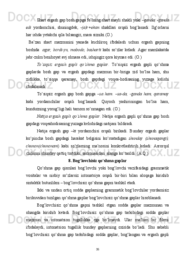 Shart ergash gap bosh gapga fe’lning shart mayli shakli yoki  –ganda, -ganda
edi   yordamchisi,   shuningdek,   -(a)r+ekan   shakllari   orqali   bog‘lanadi:   Ilg‘orlarni
har ishda yetakchi qila bilsangiz, mara sizniki.(O.) 
  Ba’zan   shart   mazmunini   yanada   kuchliroq   ifodalash   uchun   ergash   gapning
boshida     agar,   bordi-yu,  mabodo,   basharti   kabi   so‘zlar   keladi:   Agar   mamlakatda
jabr-zulm benihoyat avj olmasa edi, ishqingiz qora kiymas edi. (O.)  
To‘siqsiz   ergash   gapli   qo‘shma   gaplar .   To‘siqsiz   ergash   gapli   qo‘shma
gaplarda   bosh   gap   va   ergash   gapdagi   mazmun   bir-biriga   zid   bo‘lsa   ham,   shu
zidlikka,   to‘siqqa   qaramay,   bosh   gapdagi   voqea-hodisaning   yuzaga   kelishi
ifodalanadi.   
To‘siqsiz   ergash   gap   bosh   gapga   –sa   ham.   –sa-da,   -ganda   ham,   qaramay
kabi   yordamchilar   orqali   bog‘lanadi:   Quyosh   yashiriningan   bo‘lsa   ham,
kunduzning yorug‘ligi hali tamom so‘nmagan edi. (O.) 
Natija ergash  gapli qo‘shma gaplar.   Natija ergash gapli qo‘shma gap bosh
gapdagi voqeahodisaning yuzaga kelishidagi natijani bildiradi. 
Natija   ergash   gap   –ki   yordamchisi   orqali   birikadi.   Bunday   ergash   gaplar
ko‘pincha   bosh   gapdagi   harakat   belgisini   ko‘rsatadigan   shunday   (shunaqangi),
chunon(chunonam )   kabi   so‘zlarning   ma’nosini   konkretlashtirib   keladi:   Asrorqul
chilimni shunday qattiq tortdiki, sarxonasidan  alanga ko‘tarildi. (A.Q.) 
8. Bog‘lovchisiz qo‘shma gaplar
Qo‘shma   gap   qismlari   bog‘lovchi   yoki   bog‘lovchi   vazifasidagi   grammatik
vositalar   va   nisbiy   so‘zlarsiz   intonatsiya   orqali   bir-biri   bilan   aloqaga   kirishib
sintaktik butunlikni – bog‘lovchisiz qo‘shma gapni tashkil etadi. 
Ikki   va   undan   ortiq   sodda   gaplarning   grammatik   bog‘lovchilar   yordamisiz
birikuvidan tuzilgan qo‘shma gaplar bog‘lovchisiz qo‘shma gaplar hisoblanadi. 
Bog‘lovchisiz   qo‘shma   gapni   tashkil   etgan   sodda   gaplar   mazmunan   va
ohangda   kirishib   ketadi.   Bog‘lovchisiz   qo‘shma   gap   tarkibidagi   sodda   gaplar
mazmun   va   intonatsion   tugallikka   ega   bo‘lmaydi.   Ular   ma’lum   bir   fikrni
ifodalaydi,   intonatsion   tugallik   bunday   gaplarning   oxirida   bo‘ladi.   Shu   sababli
bog‘lovchisiz   qo‘shma   gap   tarkibidagi   sodda   gaplar,   bog‘langan   va   ergash   gapli
35 