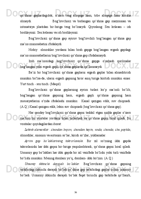 qo‘shma   gaplardagidek,   o‘zaro   teng   aloqaga   ham,   tobe   aloqaga   ham   kirisha
olmaydi.                           Bog‘lovchisiz   va   borlangan   qo‘shma   gap   mazmunan   va
intonatsiya   jihatidan   bir-biriga   teng   bo‘lmaydi.   Qiyoslang:   Sen   kelasan   –   ish
boshlaymiz. Sen kelasan va ish boshlaymiz.   
Bog‘lovchisiz   qo‘shma   gap   ayiruv   bog‘lovchili   bog‘langan   qo‘shma   gap
ma’no munosabatini ifodalaydi. 
Nisbiy     olmoshlar   yordami   bilan   bosh   gapga   bog‘langan   ergash   gapdagi
ma’no munosabatlarini bog‘lovchisiz qo‘shma gap ifodalamaydi.  
Izoh   ma’nosidagi   bog‘lovchisiz   qo‘shma   gapga   o‘xshash   qurilmalar
bog‘langan yoki ergash gapli qo‘shma gaplarda qo‘llanmaydi. 
Ba’zi   bir   bog‘lovchisiz   qo‘shma   gaplarni   ergash   gaplar   bilan   almashtirish
mumkin bo‘lsa-da, ularni  ergash gapning biror aniq turiga kiritish mumkin emas:
Yurt tinch - sen tinch. (Maqol) 
Bog‘lovchisiz   qo‘shma   gaplarning   ayrim   turlari   ko‘p   ma’noli   bo‘lib,
bog‘langan   qo‘shma   gapning   ham,   ergash   gapli   qo‘shma   gapning   ham
xususiyatlarini   o‘zida   ifodalashi   mumkin:     Kanal   qazigan   edik,   suv   chiqmadi.
(A.Q.) Kanal qazigan edik, lekin suv chiqmadi (bog‘lovchisiz qo‘shma gap). 
Har  qanday bog‘lovchisiz  qo‘shma gapni  tashkil  etgan sodda  gaplar  o‘zaro
ma’lum   bir   vositalar   yordami   bilan   birlashadi   va   qo‘shma   gapni   hosil   qiladi.   Bu
vositalar quyidagilardan iborat: 
Lekink  elementlar:  shundan   buyon,  shundan   keyin,  unda,  shunda,   shu  paytda ,
olmoshlar, sinonim va antonim so‘lar, kirish so‘zlar, yuklamalar.   
Ayrim   gap   bo‘laklarining   takrorlanishi .   Bir   xil   so‘zning   ikki   gapda
takrorlanishi   har  ikki   gapni  bir-biriga yaqinlashtiradi,  qo‘shma  gapni  hosil  qiladi.
Umumiy gap bo‘laklari har ikki gapda bir xil vazifada bo‘lishi yoki turli vazifada
bo‘lishi mumkin: Mening domlam yo‘q, domlam- ikki ko‘zim. (A.Q.) 
Umumiy   ikkinchi   darajali   bo‘laklar.   Bog‘lovchisiz   qo‘shma   gapning
tarkibidagi ikkinchi darajali bo‘lak qo‘shma gap tarkibidagi gaplar uchun umumiy
bo‘ladi.   Umumiy   ikkinchi   darajali   bo‘lak   faqat   birinchi   gap   tarkibida   qo‘llanib,
36 