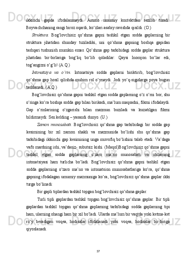 ikkinchi   gapda   ifodalanmaydi.   Ammo   umumiy   kontektdan   sezilib   turadi:
Boyvachchaning rangi biroz oqardi, ko‘zlari asabiy ravishda qisildi. (O.) 
Struktura.   Bog‘lovchisiz   qo‘shma   gapni   tashkil   etgan   sodda   gaplarning   bir
struktura   jihatidan   shunday   tuziladiki,   uni   qo‘shma   gapning   boshqa   gapidan
tashqari tushunish mumkin emas. Qo‘shma gap tarkibidagi sodda gaplar struktura
jihatidan   bir-birlariga   bog‘liq   bo‘lib   qoladilar:   Qaysi   Inomjon   bo‘lar   edi,
tog‘angizni o‘g‘li! (A.Q.) 
Intonatsiya   va   o‘rin .   Intonatsiya   sodda   gaplarni   biriktirib,   bog‘lovchisiz
qo‘shma   gap   hosil   qilishda   muhim   rol   o‘ynaydi.  Jodi   yo‘q-sigirlarga   poya  bugun
tashlanadi. (A.Q.)    
Bog‘lovchisiz qo‘shma gapni tashkil etgan sodda gaplarning o‘z o‘rni bor, shu
o‘ringa ko‘ra boshqa sodda gap bilan birikadi, ma’lum maqsadni, fikrni ifodalaydi.
Gap   o‘rinlarining   o‘zgarishi   bilan   mazmun   buziladi   va   kuzatilgan   fikrni
bildirmaydi: Sen kelding – yasandi dunyo. (U.) 
Zamon   munosabati.   Bog‘lovchisiz   qo‘shma   gap   tarkibidagi   bir   sodda   gap
kesimining   bir   xil   zamon   shakli   va   mazmunida   bo‘lishi   shu   qo‘shma   gap
tarkibidagi  ikkinchi  gap kesimining  unga muvofiq bo‘lishini  talab etadi:  Va’daga
vafo mardning ishi, va’dasiz- subutsiz kishi. (Maqol)Bog‘lovchisiz qo‘shma gapni
tashkil   etgan   sodda   gaplarning   o‘zaro   ma’no   munosabati   va   utslarning
intonatsiyasi   ham   turlicha   bo‘ladi.   Bog‘lovchisiz   qo‘shma   gapni   tashkil   etgan
sodda   gaplarning   o‘zaro   ma’no   va   intonatsion   munosabatlariga   ko‘ra,   qo‘shma
gapning ifodalagan umumiy mazmuniga ko‘ra, bog‘lovchisiz qo‘shma gaplar ikki
turga bo‘linadi: 
Bir gapli tiplardan tashkil topgan bog‘lovchisiz qo‘shma gaplar. 
Turli   tipli   gaplardan   tashkil   topgan   bog‘lovchisiz   qo‘shma   gaplar.   Bir   tipli
gaplardan   tashkil   topgan   qo‘shma   gaplarning   tarkibidagi   sodda   gaplarning   tipi
ham, ularning ohangi ham bir xil bo‘ladi. Ularda ma’lum bir vaqtda yoki ketma-ket
ro‘y   beradigan   voqea,   hodisalar   ifodalanadi   yoki   voqea,   hodisalar   bir-biriga
qiyoslanadi. 
37 