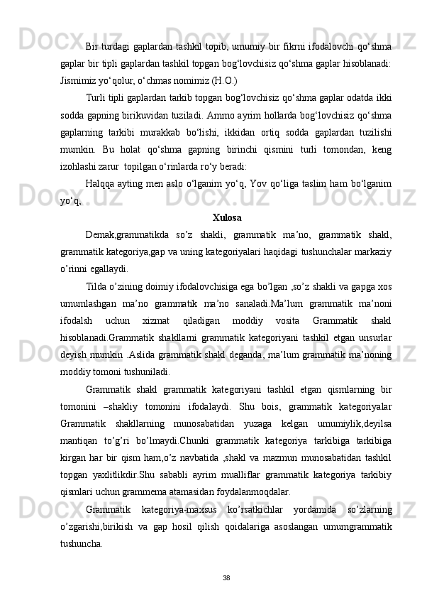 Bir  turdagi  gaplardan  tashkil   topib, umumiy bir  fikrni   ifodalovchi   qo‘shma
gaplar bir tipli gaplardan tashkil topgan bog‘lovchisiz qo‘shma gaplar hisoblanadi:
Jismimiz yo‘qolur, o‘chmas nomimiz (H.O.)  
Turli tipli gaplardan tarkib topgan bog‘lovchisiz qo‘shma gaplar odatda ikki
sodda gapning birikuvidan tuziladi. Ammo ayrim hollarda bog‘lovchisiz qo‘shma
gaplarning   tarkibi   murakkab   bo‘lishi,   ikkidan   ortiq   sodda   gaplardan   tuzilishi
mumkin.   Bu   holat   qo‘shma   gapning   birinchi   qismini   turli   tomondan,   keng
izohlashi zarur  topilgan o‘rinlarda ro‘y beradi: 
Halqqa   ayting  men   aslo   o‘lganim   yo‘q,   Yov  qo‘liga   taslim   ham   bo‘lganim
yo‘q, 
Xulosa
Demak,grammatikda   so’z   shakli,   grammatik   ma’no,   grammatik   shakl,
grammatik kategoriya,gap va uning kategoriyalari haqidagi tushunchalar markaziy
o’rinni egallaydi.
Tilda o’zining doimiy ifodalovchisiga ega bo’lgan ,so’z shakli va gapga xos
umumlashgan   ma’no   grammatik   ma’no   sanaladi.Ma’lum   grammatik   ma’noni
ifodalsh   uchun   xizmat   qiladigan   moddiy   vosita   Grammatik   shakl
hisoblanadi.Grammatik   shakllarni   grammatik   kategoriyani   tashkil   etgan   unsurlar
deyish mumkin .Aslida  grammatik shakl  deganda, ma’lum  grammatik ma’noning
moddiy tomoni tushuniladi.
Grammatik   shakl   grammatik   kategoriyani   tashkil   etgan   qismlarning   bir
tomonini   –shakliy   tomonini   ifodalaydi.   Shu   bois,   grammatik   kategoriyalar
Grammatik   shakllarning   munosabatidan   yuzaga   kelgan   umumiylik,deyilsa
mantiqan   to’g’ri   bo’lmaydi.Chunki   grammatik   kategoriya   tarkibiga   tarkibiga
kirgan   har   bir   qism   ham,o’z   navbatida   ,shakl   va   mazmun   munosabatidan   tashkil
topgan   yaxlitlikdir.Shu   sababli   ayrim   mualliflar   grammatik   kategoriya   tarkibiy
qismlari uchun grammema atamasidan foydalanmoqdalar. 
   Grammatik   kategoriya-maxsus   ko’rsatkichlar   yordamida   so’zlarning
o’zgarishi,birikish   va   gap   hosil   qilish   qoidalariga   asoslangan   umumgrammatik
tushuncha.
38 