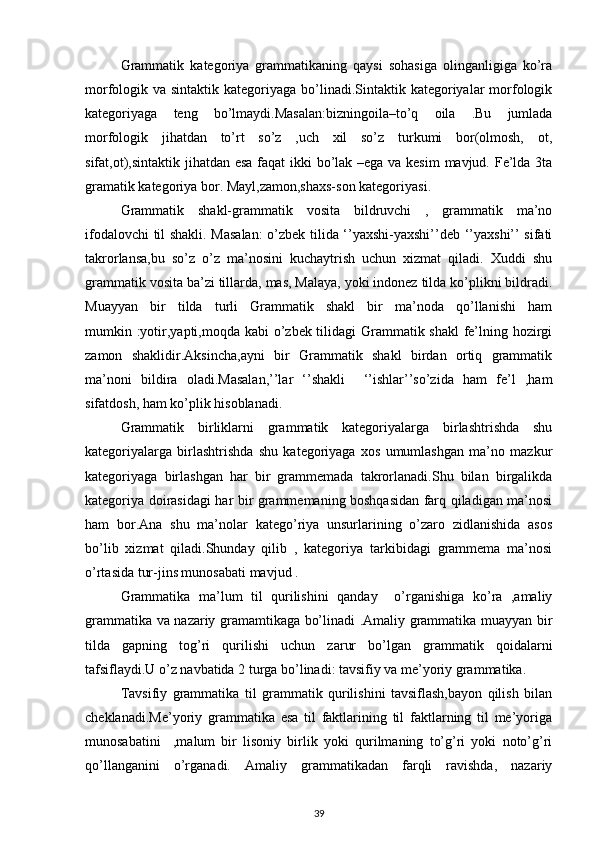 Grammatik   kategoriya   grammatikaning   qaysi   sohasiga   olinganligiga   ko’ra
morfologik va sintaktik kategoriyaga bo’linadi.Sintaktik kategoriyalar  morfologik
kategoriyaga   teng   bo’lmaydi.Masalan:bizningoila–to’q   oila   .Bu   jumlada
morfologik   jihatdan   to’rt   so’z   ,uch   xil   so’z   turkumi   bor(olmosh,   ot,
sifat,ot),sintaktik jihatdan esa faqat  ikki  bo’lak –ega va kesim  mavjud. Fe’lda 3ta
gramatik kategoriya bor. Mayl,zamon,shaxs-son kategoriyasi. 
   Grammatik   shakl-grammatik   vosita   bildruvchi   ,   grammatik   ma’no
ifodalovchi til shakli. Masalan:  o’zbek tilida ‘’yaxshi-yaxshi’’deb ‘’yaxshi’’ sifati
takrorlansa,bu   so’z   o’z   ma’nosini   kuchaytrish   uchun   xizmat   qiladi.   Xuddi   shu
grammatik vosita ba’zi tillarda, mas, Malaya, yoki indonez tilda ko’plikni bildradi.
Muayyan   bir   tilda   turli   Grammatik   shakl   bir   ma’noda   qo’llanishi   ham
mumkin :yotir,yapti,moqda kabi  o’zbek tilidagi Grammatik shakl  fe’lning hozirgi
zamon   shaklidir.Aksincha,ayni   bir   Grammatik   shakl   birdan   ortiq   grammatik
ma’noni   bildira   oladi.Masalan,’’lar   ‘’shakli     ‘’ishlar’’so’zida   ham   fe’l   ,ham
sifatdosh, ham ko’plik hisoblanadi. 
Grammatik   birliklarni   grammatik   kategoriyalarga   birlashtrishda   shu
kategoriyalarga   birlashtrishda   shu   kategoriyaga   xos   umumlashgan   ma’no   mazkur
kategoriyaga   birlashgan   har   bir   grammemada   takrorlanadi.Shu   bilan   birgalikda
kategoriya doirasidagi har bir grammemaning boshqasidan farq qiladigan ma’nosi
ham   bor.Ana   shu   ma’nolar   katego’riya   unsurlarining   o’zaro   zidlanishida   asos
bo’lib   xizmat   qiladi.Shunday   qilib   ,   kategoriya   tarkibidagi   grammema   ma’nosi
o’rtasida tur-jins munosabati mavjud . 
Grammatika   ma’lum   til   qurilishini   qanday     o’rganishiga   ko’ra   ,amaliy
grammatika va nazariy gramamtikaga bo’linadi .Amaliy grammatika muayyan bir
tilda   gapning   tog’ri   qurilishi   uchun   zarur   bo’lgan   grammatik   qoidalarni
tafsiflaydi.U o’z navbatida 2 turga bo’linadi: tavsifiy va me’yoriy grammatika.
Tavsifiy   grammatika   til   grammatik   qurilishini   tavsiflash,bayon   qilish   bilan
cheklanadi.Me’yoriy   grammatika   esa   til   faktlarining   til   faktlarning   til   me’yoriga
munosabatini     ,malum   bir   lisoniy   birlik   yoki   qurilmaning   to’g’ri   yoki   noto’g’ri
qo’llanganini   o’rganadi.   Amaliy   grammatikadan   farqli   ravishda,   nazariy
39 