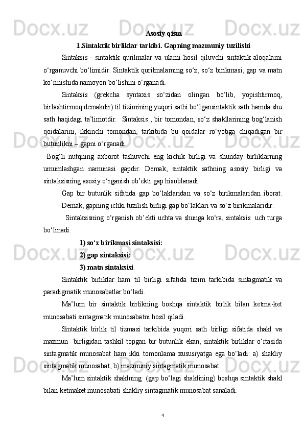 Asosiy qism
1.Sintaktik birliklar tarkibi. Gapning mazmuniy tuzilishi
Sintaksis   -   sintaktik   qurilmalar   va   ularni   hosil   qiluvchi   sintaktik   aloqalarni
o‘rganuvchi bo‘limidir. Sintaktik qurilmalarning so‘z, so‘z birikmasi, gap va matn
ko‘rinishida namoyon bo‘lishini o‘rganadi. 
Sintaksis   (grekcha   syntaxis   so‘zidan   olingan   bo‘lib,   yopishtirmoq,
birlashtirmoq demakdir) til tizimining yuqori sathi bo‘lgansintaktik sath hamda shu
sath haqidagi  ta’limotdir.   Sintaksis  , bir tomondan, so‘z shakllarining bog‘lanish
qoidalarini,   ikkinchi   tomondan,   tarkibida   bu   qoidalar   ro‘yobga   chiqadigan   bir
butunlikni – gapni o‘rganadi.  
  Bog‘li   nutqning   axborot   tashuvchi   eng   kichik   birligi   va   shunday   birliklarning
umumlashgan   namunasi   gapdir.   Demak,   sintaktik   sathning   asosiy   birligi   va
sintaksisning asosiy o‘rganish ob’ekti gap hisoblanadi. 
Gap   bir   butunlik   sifatida   gap   bo‘laklaridan   va   so‘z   birikmalaridan   iborat.
Demak, gapning ichki tuzilish birligi gap bo‘laklari va so‘z birikmalaridir. 
                   Sintaksisning o‘rganish ob’ekti uchta va shunga ko‘ra, sintaksis   uch turga
bo‘linadi: 
1) so‘z birikmasi sintaksisi:            
2) gap sintaksisi: 
3) matn sintaksisi . 
Sintaktik   birliklar   ham   til   birligi   sifatida   tizim   tarkibida   sintagmatik   va
paradigmatik munosabatlar bo‘ladi. 
Ma’lum   bir   sintaktik   birlikning   boshqa   sintaktik   birlik   bilan   ketma-ket
munosabati sintagmatik munosabatni hosil qiladi. 
Sintaktik   birlik   til   tizmasi   tarkibida   yuqori   sath   birligi   sifatida   shakl   va
mazmun     birligidan   tashkil   topgan   bir   butunlik   ekan,   sintaktik   birliklar   o‘rtasida
sintagmatik   munosabat   ham   ikki   tomonlama   xususiyatga   ega   bo‘ladi:   a)   shakliy
sintagmatik munosabat, b) mazmuniy sintagmatik munosabat.  
Ma’lum sintaktik shaklning   (gap bo‘lagi shaklining) boshqa sintaktik shakl
bilan ketmaket munosabati shakliy sintagmatik munosabat sanaladi. 
4 