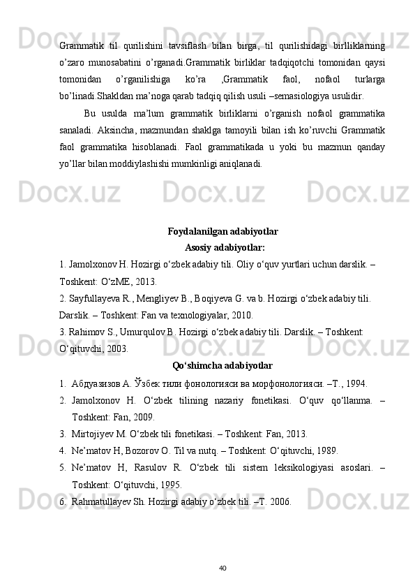 Grammatik   til   qurilishini   tavsiflash   bilan   birga,   til   qurilishidagi   birlliklarning
o’zaro   munosabatini   o’rganadi.Grammatik   birliklar   tadqiqotchi   tomonidan   qaysi
tomonidan   o’rganilishiga   ko’ra   ,Grammatik   faol,   nofaol   turlarga
bo’linadi.Shakldan ma’noga qarab tadqiq qilish usuli –semasiologiya usulidir.
Bu   usulda   ma’lum   grammatik   birliklarni   o’rganish   nofaol   grammatika
sanaladi.   Aksincha,   mazmundan   shaklga   tamoyili   bilan   ish   ko’ruvchi   Grammatik
faol   grammatika   hisoblanadi.   Faol   grammatikada   u   yoki   bu   mazmun   qanday
yo’llar bilan moddiylashishi mumkinligi aniqlanadi.   
Foydalanilgan adabiyotlar
Asosiy adabiyotlar: 
1. Jamolxonov H. Hozirgi o‘zbek adabiy tili. Oliy o‘quv yurtlari uchun darslik. – 
Toshkent: O‘zME, 2013. 
2. Sayfullayeva R., Mengliyev B., Boqiyeva G. va b. Hozirgi o‘zbek adabiy tili. 
Darslik. – Toshkent: Fan va texnologiyalar, 2010. 
3. Rahimov S., Umurqulov B. Hozirgi o‘zbek adabiy tili. Darslik. – Toshkent: 
O‘qituvchi, 2003. 
Qo‘shimcha adabiyotlar
1. Абдуазизов А. Ўзбек тили фонологияси ва морфонологияси. –Т., 1994. 
2. Jamolxonov   H.   O‘zbek   tilining   nazariy   fonetikasi.   O‘quv   qo‘llanma.   –
Toshkent: Fan, 2009. 
3. Mirtojiyev M. O‘zbek tili fonetikasi. – Toshkent: Fan, 2013. 
4. Ne’matov H, Bozorov O. Til va nutq. – Toshkent: O‘qituvchi, 1989. 
5. Ne’matov   H,   Rasulov   R.   O‘zbek   tili   sistem   leksikologiyasi   asoslari.   –
Toshkent: O‘qituvchi, 1995. 
6. R а hm а tull а y е v Sh. H о zirgi  а d а biy o‘zb е k tili. –T. 2006. 
40 