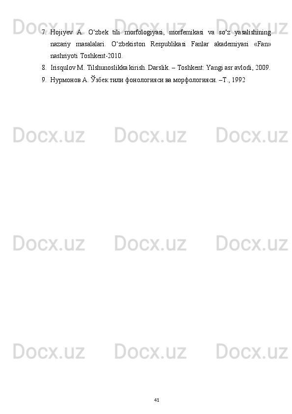 7. Hojiyev   A.   O‘zbek   tili   morfologiyasi,   morfemikasi   va   so‘z   yasalishining
nazariy   masalalari.   O‘zbekiston   Respublikasi   Fanlar   akademiyasi   «Fan»
nashriyoti Toshkent-2010. 
8. Irisqulov M. Tilshunoslikka kirish. Darslik. – Toshkent: Yangi asr avlodi, 2009.
9. Нурмонов А. Ўзбек тили фонологияси ва морфологияси. –T., 1992 
41 