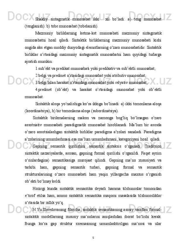 Shakliy   sintagmatik   munosabat   ikki     xil   bo‘ladi:   a)   teng   munosabat
(tenglanish): b) tobe munosabat (tobelanish). 
Mazmuniy   birliklarning   ketma-ket   munosabati   mazmuniy   sintagmatik
munosabatni   hosil   qiladi.   Sintaktik   birliklarning   mazmuniy   munosabati   kishi
ongida aks etgan moddiy dunyodagi elemntlarning o‘zaro munosabatidir. Sintaktik
birliklar   o‘rtasidagi   mazmuniy   sintagmatik   munosabatni   ham   quyidagi   turlarga
ajratish mumkin: 
1.sub’ekt va predikat munosabati yoki predikativ va sub’ektli munosabat; 
2.belgi va predmet o‘rtasidagi munosabat yoki atributiv munosabat; 
3.belgi bilan harakat o‘rtasidagi munosabat yoki relyativ munosabat; 
4.predmet   (ob’ekt)   va   harakat   o‘rtasidagi   munosabat   yoki   ob’ektli
munosabat. 
Sintaktik aloqa yo‘nalishiga ko‘ra ikkiga bo‘linadi: a) ikki tomonlama aloqa
(koordinatsiya), b) bir tomonlama aloqa (subordinatsiya). 
Sintaktik   birikmalarning   makon   va   zamonga   bog‘liq   bo‘lmagan   o‘zaro
assotsiativ   munosabati   paradigmatik   munosabat   hisoblanadi.   Ma’lum   bir   asosda
o‘zaro   assotsialashgan   sintaktik   birliklar   paradigma   a’zolari   sanaladi.   Paradigma
a’zolarining umumlashmasi esa ma’lum umumlashmani, kategoriyani hosil  qiladi.
Gapning   semantik   qurilishini   semantik   sintaksis   o‘rganadi.   Traditsion
sintaktik   nazariyalarda,   asosan,   gapning   formal   qurilishi   o‘rganildi.   Faqat   ayrim
o‘rinlardagina)   semantikasiga   murojaat   qilindi.   Gapning   ma’no   xususiyati   va
tarkibi   ham,   gapning   semantik   turlari,   gapning   formal   va   semantik
strukturalarining   o‘zaro   munosabati   ham   yaqin   yillargacha   maxsus   o‘rganish
ob’ekti bo‘lmay keldi. 
Hozirgi   kunda   sintaktik   semantika   deyarli   hamma   tilshunoslar   tomonidan
e’tirof   etilsa   ham,   ammo   sintaktik   semantika   maqomi   masalasida   tilshunosliklar
o‘rtasida bir xillik yo‘q. 
N.Yu.Shvedovaning fikricha, sintaktik semantikaning asosiy  vazifasi  formal-
sintaktik   modellarning   xususiy   ma’nolarini   aniqlashdan   iborat   bo‘lishi   kerak.
Bunga   ko‘ra   gap   struktur   sxemasining   umumlashtirilgan   ma’nosi   va   ular
5 