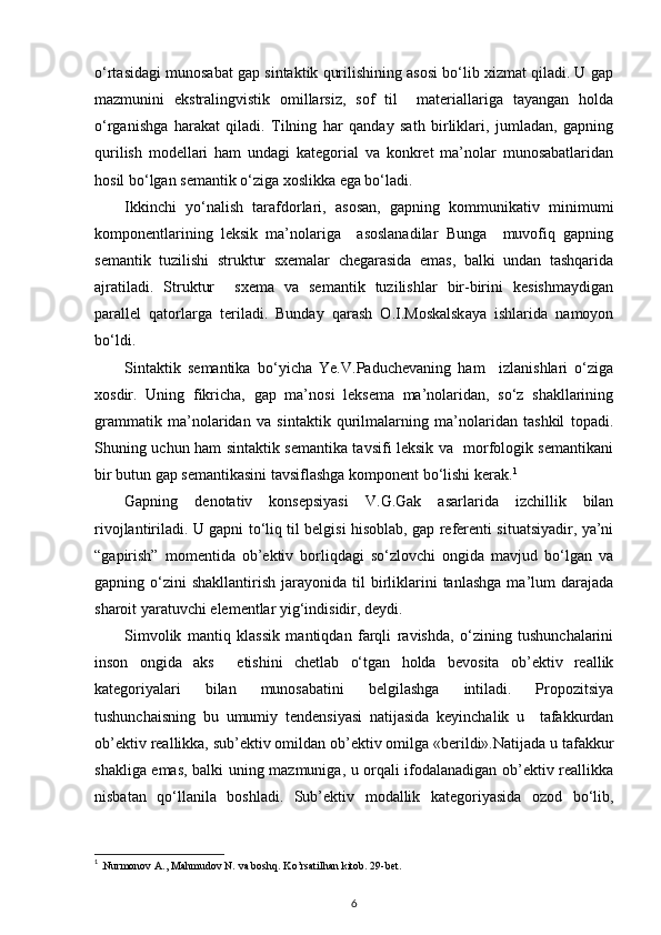 o‘rtasidagi munosabat gap sintaktik qurilishining asosi bo‘lib xizmat qiladi. U gap
mazmunini   ekstralingvistik   omillarsiz,   sof   til     materiallariga   tayangan   holda
o‘rganishga   harakat   qiladi.   Tilning   har   qanday   sath   birliklari,   jumladan,   gapning
qurilish   modellari   ham   undagi   kategorial   va   konkret   ma’nolar   munosabatlaridan
hosil bo‘lgan semantik o‘ziga xoslikka ega bo‘ladi. 
Ikkinchi   yo‘nalish   tarafdorlari,   asosan,   gapning   kommunikativ   minimumi
komponentlarining   leksik   ma’nolariga     asoslanadilar   Bunga     muvofiq   gapning
semantik   tuzilishi   struktur   sxemalar   chegarasida   emas,   balki   undan   tashqarida
ajratiladi.   Struktur     sxema   va   semantik   tuzilishlar   bir-birini   kesishmaydigan
parallel   qatorlarga   teriladi.   Bunday   qarash   O.I.Moskalskaya   ishlarida   namoyon
bo‘ldi. 
Sintaktik   semantika   bo‘yicha   Ye.V.Paduchevaning   ham     izlanishlari   o‘ziga
xosdir.   Uning   fikricha,   gap   ma’nosi   leksema   ma’nolaridan,   so‘z   shakllarining
grammatik   ma’nolaridan   va   sintaktik   qurilmalarning   ma’nolaridan   tashkil   topadi.
Shuning uchun ham sintaktik semantika tavsifi leksik va   morfologik semantikani
bir butun gap semantikasini tavsiflashga komponent bo‘lishi kerak. 1
 
Gapning   denotativ   konsepsiyasi   V.G.Gak   asarlarida   izchillik   bilan
rivojlantiriladi. U gapni to‘liq til belgisi hisoblab, gap referenti situatsiyadir, ya’ni
“gapirish”   momentida   ob’ektiv   borliqdagi   so‘zlovchi   ongida   mavjud   bo‘lgan   va
gapning  o‘zini  shakllantirish   jarayonida  til   birliklarini  tanlashga  ma’lum   darajada
sharoit yaratuvchi elementlar yig‘indisidir, deydi. 
Simvolik   mantiq   klassik   mantiqdan   farqli   ravishda,   o‘zining   tushunchalarini
inson   ongida   aks     etishini   chetlab   o‘tgan   holda   bevosita   ob’ektiv   reallik
kategoriyalari   bilan   munosabatini   belgilashga   intiladi.   Propozitsiya
tushunchaisning   bu   umumiy   tendensiyasi   natijasida   keyinchalik   u     tafakkurdan
ob’ektiv reallikka, sub’ektiv omildan ob’ektiv omilga «berildi».Natijada u tafakkur
shakliga emas, balki uning mazmuniga, u orqali ifodalanadigan ob’ektiv reallikka
nisbatan   qo‘llanila   boshladi.   Sub’ektiv   modallik   kategoriyasida   ozod   bo‘lib,
1
 .Nurmonov A., Mahmudov N. va boshq. Ko’rsatilhan kitob. 29-bet. 
6 