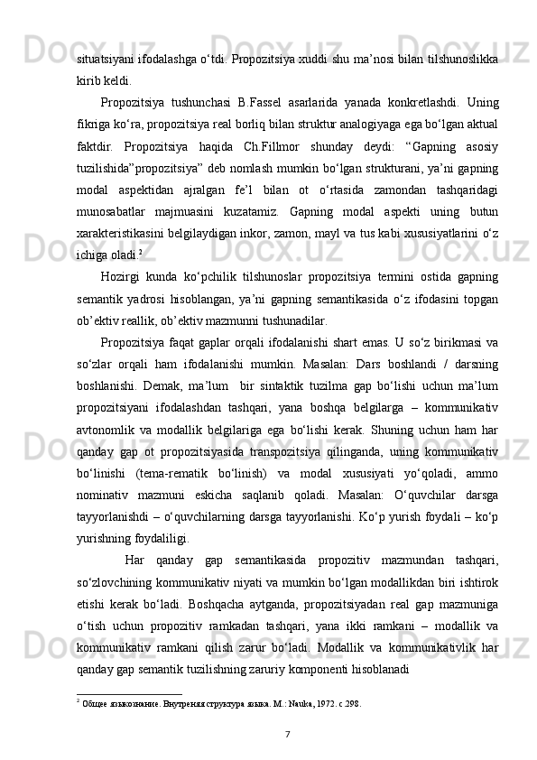 situatsiyani ifodalashga o‘tdi. Propozitsiya xuddi shu ma’nosi bilan tilshunoslikka
kirib keldi. 
Propozitsiya   tushunchasi   B.Fassel   asarlarida   yanada   konkretlashdi.   Uning
fikriga ko‘ra, propozitsiya real borliq bilan struktur analogiyaga ega bo‘lgan aktual
faktdir.   Propozitsiya   haqida   Ch.Fillmor   shunday   deydi:   “Gapning   asosiy
tuzilishida”propozitsiya” deb nomlash mumkin bo‘lgan strukturani, ya’ni gapning
modal   aspektidan   ajralgan   fe’l   bilan   ot   o‘rtasida   zamondan   tashqaridagi
munosabatlar   majmuasini   kuzatamiz.   Gapning   modal   aspekti   uning   butun
xarakteristikasini belgilaydigan inkor, zamon, mayl va tus kabi xususiyatlarini o‘z
ichiga oladi. 2
 
Hozirgi   kunda   ko‘pchilik   tilshunoslar   propozitsiya   termini   ostida   gapning
semantik   yadrosi   hisoblangan,   ya’ni   gapning   semantikasida   o‘z   ifodasini   topgan
ob’ektiv reallik, ob’ektiv mazmunni tushunadilar. 
Propozitsiya   faqat   gaplar  orqali  ifodalanishi  shart  emas.  U  so‘z  birikmasi  va
so‘zlar   orqali   ham   ifodalanishi   mumkin.   Masalan:   Dars   boshlandi   /   darsning
boshlanishi.   Demak,   ma’lum     bir   sintaktik   tuzilma   gap   bo‘lishi   uchun   ma’lum
propozitsiyani   ifodalashdan   tashqari,   yana   boshqa   belgilarga   –   kommunikativ
avtonomlik   va   modallik   belgilariga   ega   bo‘lishi   kerak.   Shuning   uchun   ham   har
qanday   gap   ot   propozitsiyasida   transpozitsiya   qilinganda,   uning   kommunikativ
bo‘linishi   (tema-rematik   bo‘linish)   va   modal   xususiyati   yo‘qoladi,   ammo
nominativ   mazmuni   eskicha   saqlanib   qoladi.   Masalan:   O‘quvchilar   darsga
tayyorlanishdi – o‘quvchilarning darsga tayyorlanishi. Ko‘p yurish foydali – ko‘p
yurishning foydaliligi. 
Har   qanday   gap   semantikasida   propozitiv   mazmundan   tashqari,
so‘zlovchining kommunikativ niyati va mumkin bo‘lgan modallikdan biri ishtirok
etishi   kerak   bo‘ladi.   Boshqacha   aytganda,   propozitsiyadan   real   gap   mazmuniga
o‘tish   uchun   propozitiv   ramkadan   tashqari,   yana   ikki   ramkani   –   modallik   va
kommunikativ   ramkani   qilish   zarur   bo‘ladi.   Modallik   va   kommunikativlik   har
qanday gap semantik tuzilishning zaruriy komponenti hisoblanadi
2
  Общее   языкознание .  Внутреняя структура языка. М.: Nauka, 1972. с.298. 
7 