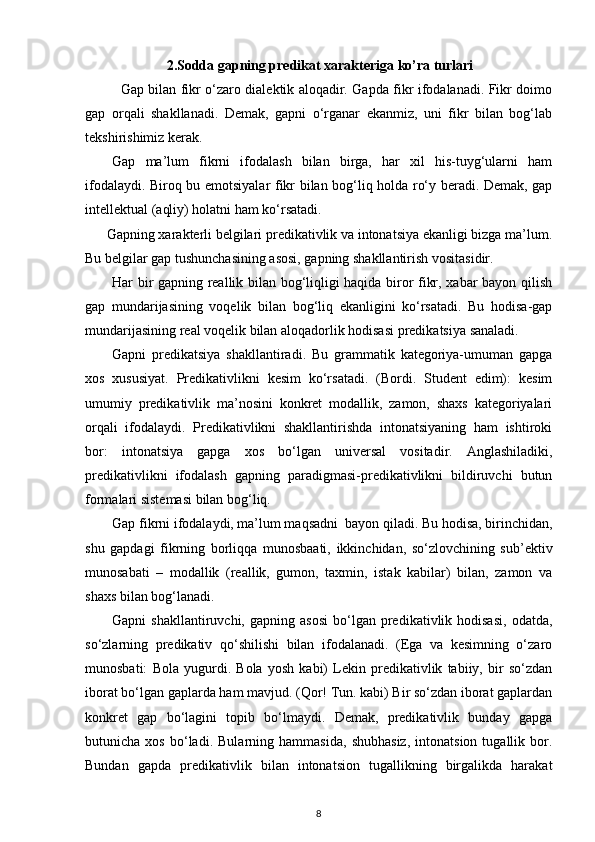 2.Sodda gapning predikat xarakteriga ko’ra turlari
Gap bilan fikr o‘zaro dialektik aloqadir. Gapda fikr ifodalanadi. Fikr doimo
gap   orqali   shakllanadi.   Demak,   gapni   o‘rganar   ekanmiz,   uni   fikr   bilan   bog‘lab
tekshirishimiz kerak. 
Gap   ma’lum   fikrni   ifodalash   bilan   birga,   har   xil   his-tuyg‘ularni   ham
ifodalaydi. Biroq bu emotsiyalar fikr bilan bog‘liq holda ro‘y beradi. Demak, gap
intellektual (aqliy) holatni ham ko‘rsatadi. 
      Gapning xarakterli belgilari predikativlik va intonatsiya ekanligi bizga ma’lum.
Bu belgilar gap tushunchasining asosi, gapning shakllantirish vositasidir. 
Har bir gapning reallik bilan bog‘liqligi haqida biror fikr, xabar bayon qilish
gap   mundarijasining   voqelik   bilan   bog‘liq   ekanligini   ko‘rsatadi.   Bu   hodisa-gap
mundarijasining real voqelik bilan aloqadorlik hodisasi predikatsiya sanaladi. 
Gapni   predikatsiya   shakllantiradi.   Bu   grammatik   kategoriya-umuman   gapga
xos   xususiyat.   Predikativlikni   kesim   ko‘rsatadi.   (Bordi.   Student   edim):   kesim
umumiy   predikativlik   ma’nosini   konkret   modallik,   zamon,   shaxs   kategoriyalari
orqali   ifodalaydi.   Predikativlikni   shakllantirishda   intonatsiyaning   ham   ishtiroki
bor:   intonatsiya   gapga   xos   bo‘lgan   universal   vositadir.   Anglashiladiki,
predikativlikni   ifodalash   gapning   paradigmasi-predikativlikni   bildiruvchi   butun
formalari sistemasi bilan bog‘liq. 
Gap fikrni ifodalaydi, ma’lum maqsadni  bayon qiladi. Bu hodisa, birinchidan,
shu   gapdagi   fikrning   borliqqa   munosbaati,   ikkinchidan,   so‘zlovchining   sub’ektiv
munosabati   –   modallik   (reallik,   gumon,   taxmin,   istak   kabilar)   bilan,   zamon   va
shaxs bilan bog‘lanadi.  
Gapni   shakllantiruvchi,  gapning  asosi  bo‘lgan  predikativlik  hodisasi,  odatda,
so‘zlarning   predikativ   qo‘shilishi   bilan   ifodalanadi.   (Ega   va   kesimning   o‘zaro
munosbati:   Bola   yugurdi.   Bola   yosh   kabi)   Lekin   predikativlik   tabiiy,   bir   so‘zdan
iborat bo‘lgan gaplarda ham mavjud. (Qor! Tun. kabi) Bir so‘zdan iborat gaplardan
konkret   gap   bo‘lagini   topib   bo‘lmaydi.   Demak,   predikativlik   bunday   gapga
butunicha   xos   bo‘ladi.   Bularning   hammasida,   shubhasiz,   intonatsion   tugallik   bor.
Bundan   gapda   predikativlik   bilan   intonatsion   tugallikning   birgalikda   harakat
8 