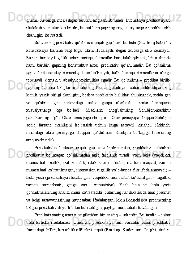 qilishi, bir-biriga moslashgan bo‘lishi anglashilib turadi. Intonatsiya predikatsiyani
ifodalash vositalaridan biridir, bu hol ham gapning eng asosiy belgisi predikativlik
ekanligini ko‘rsatadi. 
So‘zlarning predikativ qo‘shilishi orqali gap hosil bo‘lishi (Suv tiniq kabi) bu
konstruksiya   hamma   vaqt   tugal   fikrni   ifodalaydi,   degan   xulosaga   olib   kelmaydi.
Ba’zan bunday tugallik uchun boshqa elementlar ham talab qilinadi, lekin shunda
ham,   baribir,   gapning   konstruktiv   asosi   predikativ   qo‘shilmadir.   Bu   qo‘shilma
gapda   hech   qanday   elementga   tobe   bo‘lmaydi,   balki   boshqa   elementlarni   o‘ziga
tobelaydi,   demak,   u   absalyut   xokimlikka   egadir.   Bu   qo‘shilma   –   predikat   birlik-
gapning   hamma   belgilarini:   nutqning   fikr   anglatadigan,   xabar   bildiradigan   eng
kichik, yaxlit birligi ekanligini, boshqa predikativ birliklar, shuningdek, sodda gap
va   qo‘shma   gap   sostavidagi   sodda   gapga   o‘xshash   qismlar   boshqacha
xususiyatlarga   ega   bo‘ladi.   Misollarni   chog‘ishtiring:   Sohibjon-mashhur
paxtakorning o‘g‘li. Otasi  pensiyaga chiqqan. – Otasi pensiyaga chiqqan Sohibjon
sodiq   farzand   ekanligini   ko‘rsatish   uchun   ishga   astoydil   kirishdi.   (Ikkinchi
misoldagi   otasi   pensiyaga   chiqqan   qo‘shilmasi   Sohibjon   bo‘lagiga   tobe-uning
aniqlovchisidir) 
Predikativlik   hodisasi   orqali   gap   so‘z   birikmasidan,   predikativ   qo‘shilma
predikativ   bo‘lmagan   qo‘shilmadan   aniq   farqlanib   turadi:   yosh   bola   (voqelikka
munosabat:   reallik,   real   emaslik,   istak   kabi   ma’nolar,   ma’lum   maqsad,   zamon
munosabati ko‘rsatilmagan; intonatsion tugallik yo‘q-bunda fikr ifodalanmaydi) –
Bola yosh (predikatsiya ifodalangan: voqelikka munosabat ko‘rsatilgan – tugallik,
zamon   munosbaati,   gapga   xos     intonatsiya).   Yosh   bola   va   bola   yosh
qo‘shilmalarining analizi shuni ko‘rsatadiki, bularning har ikkalasida ham predmet
va belgi  tasavvurlarining munosabati  ifodalangan, lekin ikkinchisida predmetning
belgisi predikativlik yo‘li bilan ko‘rsatilgan, paytga munosabat ifodalangan. 
Predikatsiyaning  asosiy   belgilaridan biri  tasdiq  –  inkordir. Bu  tasdiq  –  inkor
tilda   turlicha   ifodalanadi.   Umuman,   predikatsiya   turli   vositalar   bilan:   predikativ
formadagi fe’llar, kesimlilik affikslari orqali (Bording. Studentsan. To‘g‘ri, student
9 