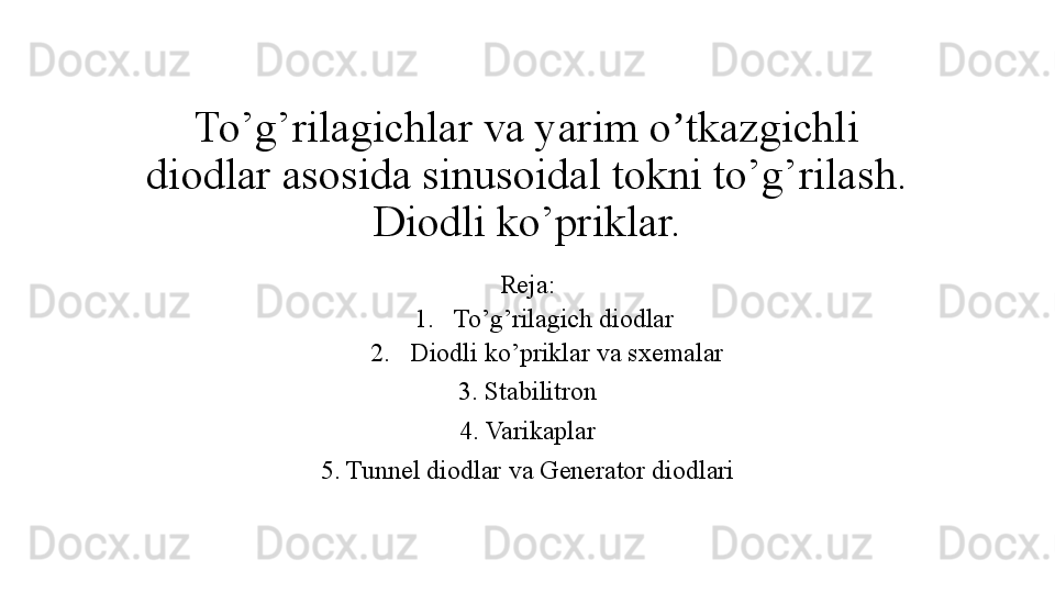 To’g’rilagichlar va yarim o tkazgichli ʼ
diodlar asosida sinusoidal tokni to’g’rilash. 
Diodli ko’priklar.
Reja:
1. To’g’rilagich diodlar 
2. Diodli ko’priklar va sxemalar
3 . Stabilitron
4 . Varikaplar
5 . Tunnel diodlar  va Generator diod lari