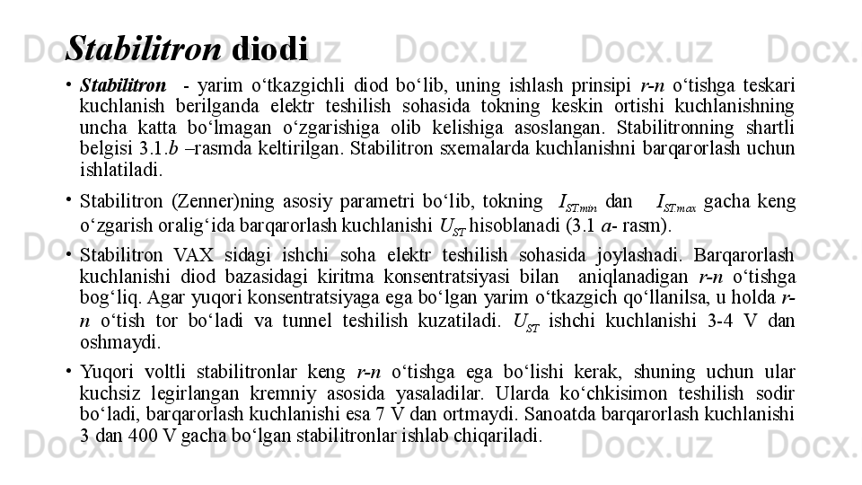 Stabilitron   diodi
•
Stabilitron     -  yarim  o‘tkazgichli  diod  bo‘lib,  uning  ishlash  prinsipi  r-n   o‘tishga  teskari 
kuchlanish  berilganda  elektr  teshilish  sohasida  tokning  keskin  ortishi  kuchlanishning 
uncha  katta  bo‘lmagan  o‘zgarishiga  olib  kelishiga  asoslangan.  Stabilitronning  shartli 
belgisi  3.1. b   –rasmda  keltirilgan.  Stabilitron  sxemalarda  kuchlanishni  barqarorlash  uchun 
ishlatiladi.
•
Stabilitro n  (Zenner) ning  asosiy  parametri  bo‘lib,  tokning    I
ST.min   dan      I
ST.max   gacha  keng 
o‘zgarish oralig‘ida barqarorlash kuchlanishi  U
ST  hisoblanadi (3.1  a - rasm).
•
Stabilitron  VAX  sidagi  ishchi  soha  elektr  teshilish  sohasida  joylashadi.  Barqarorlash 
kuchlanishi  diod  bazasidagi  kiritma  konsentratsiyasi  bilan    aniqlanadigan  r-n   o‘tishga 
bog‘liq. Agar yuqori konsentratsiyaga ega bo‘lgan yarim o‘tkazgich qo‘llanilsa, u holda  r-
n   o‘tish  tor  bo‘ladi  va  tunnel  teshilish  kuzatiladi.  U
ST   ishchi  kuchlanishi  3-4  V  dan 
oshmaydi.
•
Yuqori  voltli  stabilitronlar  keng  r-n   o‘tishga  ega  bo‘lishi  kerak,  shuning  uchun  ular 
kuchsiz  legirlangan  kremniy  asosida  yasaladilar.  Ularda  ko‘chkisimon  teshilish  sodir 
bo‘ladi, barqarorlash kuchlanishi esa 7 V dan ortmaydi. Sanoatda barqarorlash kuchlanishi 
3 dan 400 V gacha bo‘lgan stabilitronlar ishlab chiqariladi. 