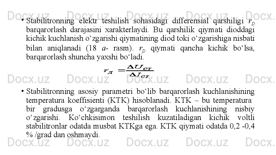 •
Stabilitronning  elektr  teshilish  sohasidagi  differensial  qarshiligi  r
D  
barqarorlash  darajasini  xarakterlaydi.  Bu  qarshilik  qiymati  dioddagi 
kichik kuchlanish o‘zgarishi qiymatining diod toki o‘zgarishiga nisbati 
bilan  aniqlanadi  (18  a -  rasm).  r
D   qiymati  qancha  kichik  bo‘lsa, 
barqarorlash shuncha yaxshi bo‘ladi.
•
Stabilitronning  asosiy  parametri  bo‘lib  barqarorlash  kuchlanishining 
temperatura  koeffisienti  (KTK)  hisoblanadi.  KTK  –  bu  temperatura   
bir  gradusga  o‘zgarganda  barqarorlash  kuchlanishining  nisbiy 
o‘zgarishi.  Ko‘chkisimon  teshilish  kuzatiladigan  kichik  voltli 
stabilitronlar odatda musbat KTKga ega. KTK qiymati odatda 0,2 -0,4 
% /grad dan oshmaydi.СТ
СТ	
Д	
I
U	
r	

	
	
СТ
СТ	
Д	
I
U	
r	

	
 