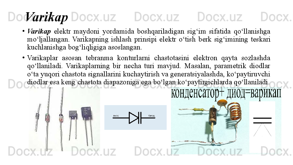 Varikap
•
Varikap   elektr  maydoni  yordamida  boshqariladigan  sig‘im  sifatida  qo‘llanishga 
mo‘ljallangan.  Varikapning  ishlash  prinsipi  elektr  o‘tish  berk   sig‘imining  teskari 
kuchlanishga bog‘liqligiga asoslangan.
•
Varikaplar  asosan  tebranma  konturlarni  chastotasini  elektron  qayta  sozlashda 
qo‘llaniladi.  Varikaplarning  bir  necha  turi  mavjud.  Masalan,  parametrik  diodlar 
o‘ta yuqori chastota signallarini kuchaytirish va generatsiyalashda, ko‘paytiruvchi 
diodlar esa keng chastota diapazoniga ega bo‘lgan ko‘paytirgichlarda qo‘llaniladi. 