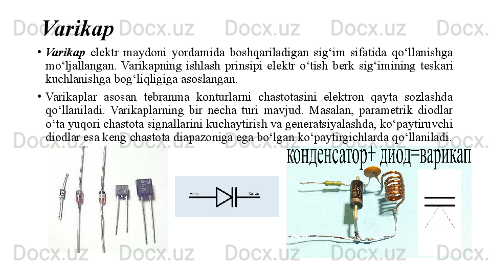 Varikap
•
Varikap   elektr  maydoni  yordamida  boshqariladigan  sig‘im  sifatida  qo‘llanishga 
mo‘ljallangan.  Varikapning  ishlash  prinsipi  elektr  o‘tish  berk   sig‘imining  teskari 
kuchlanishga bog‘liqligiga asoslangan.
•
Varikaplar  asosan  tebranma  konturlarni  chastotasini  elektron  qayta  sozlashda 
qo‘llaniladi.  Varikaplarning  bir  necha  turi  mavjud.  Masalan,  parametrik  diodlar 
o‘ta yuqori chastota signallarini kuchaytirish va generatsiyalashda, ko‘paytiruvchi 
diodlar esa keng chastota diapazoniga ega bo‘lgan ko‘paytirgichlarda qo‘llaniladi.
