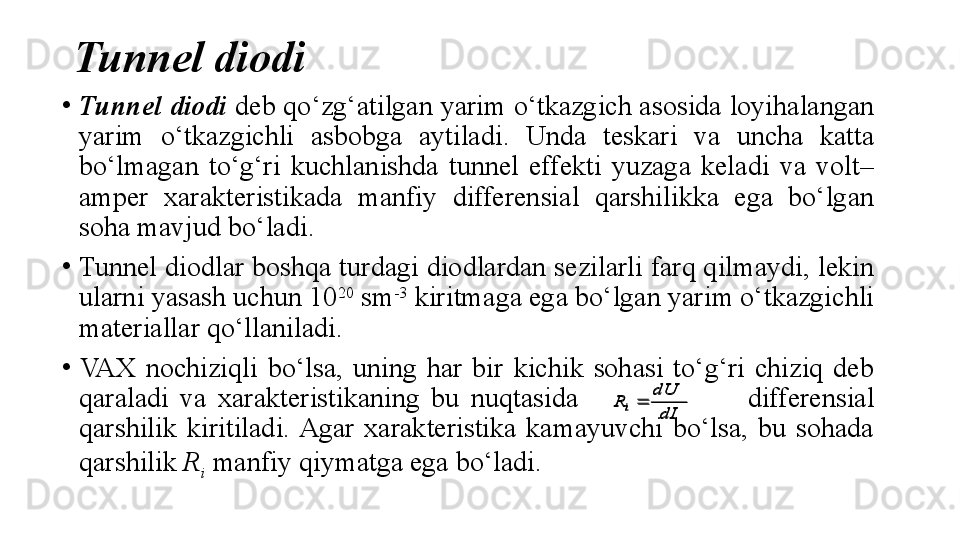 Tunnel diodi
•
Tunnel diodi  deb qo‘zg‘ a tilgan yarim o‘tkazgich asosida loyihalangan 
yarim  o‘tkazgichli  asbobga  aytiladi.  Unda  teskari  va  uncha  katta 
bo‘lmagan  to‘g‘ri  kuchlanishda  tunnel  effekti  yuzaga  keladi  va  volt–
amper  xarakteristikada  manfiy  differensial  qarshilikka  ega  bo‘lgan 
soha mavjud bo‘ladi.
•
Tunnel diodlar boshqa turdagi diodlardan sezilarli farq qilmaydi, lekin 
ularni yasash uchun 10 20
 sm -3
 kiritmaga ega bo‘lgan yarim o‘tkazgichli 
materiallar qo‘llaniladi.
•
VAX  nochiziqli  bo‘lsa,  uning  har  bir  kichik  sohasi  to‘g‘ri  chiziq  deb 
qaraladi  va  xarakteristikaning  bu  nuqtasida                               differensial 
qarshilik  kiritiladi. Agar  xarakteristika  kamayuvchi  bo‘lsa,  bu  sohada 
qarshilik  R
i   manfiy qiymatga ega bo‘ladi.dI
dU	
R	i		
dI
dU	
R	i	 