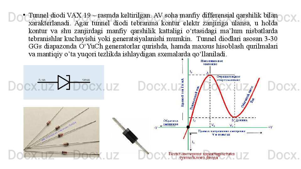 •
Tunnel diod i  VAX  19  – rasmda keltirilgan. AV soha manfiy differensial qarshilik bilan 
xarakterlanadi.  Agar  tunnel  diodi  tebranma  kontur  elektr  zanjiriga  ulansa,  u  holda 
kontur  va  shu  zanjirdagi  manfiy  qarshilik  kattaligi  o‘rtasidagi  ma’lum  nisbatlarda 
tebranishlar kuchayishi yoki generatsiyalanishi mumkin.  Tunnel diodlari asosan 3-30 
GGs  diapazonda  O‘YuCh  generatorlar  qurishda,  hamda  maxsus  hisob lash   qurilmalari 
va mantiqiy  o’ ta yuqori tezlikda ishlaydigan sxemalarda qo‘llaniladi. 