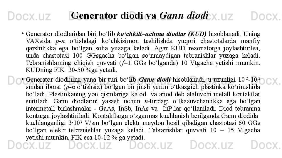 Generator diodi  va  Gann diodi  
•
Generator diodlaridan biri bo‘lib  ko‘chkili–uchma diodlar (KUD)  hisoblanadi. Uning 
VAXsida  p -n   o‘tishdagi  ko‘chkisimon  teshilishda  yuqori  chastotalarda  manfiy 
qarshilikka  ega  bo‘lgan  soha  yuzaga  keladi.  Agar  KUD  rezonatorga  joylashtirilsa, 
unda  chastotasi  100  GGsgacha  bo‘lgan  so‘nmaydigan  tebranishlar  yuzaga  keladi. 
Tebranishlarning  chiqish  quvvati  ( f =1  GGs  bo‘lganda)  10  Vtgacha  yetishi  mumkin. 
KUDning FIK  30-50 %ga yetadi.
•
Generator  diodining  yana  bir  turi  bo‘lib  Gann  diodi   hisoblanadi,  u  uzunligi  10 -2
-10 -3
 
smdan  iborat  ( p -n   o‘tishsiz)  bo‘lgan  bir  jinsli  yarim  o‘tkazgich  plastinka  ko‘rinishida 
bo‘ladi.  P lastinkaning  yon  qismlariga  katod    va  anod  deb  ataluvchi  metall  kontaktlar 
surtiladi.  Gann  diodlarini  yasash  uchun  n -turdagi  o‘tkazuvchanlikka  ega  bo‘lgan 
intermetall  birlashmalar  -  GaAs,  InSb,  InAs  va    InP . lar  qo‘llaniladi.  Diod  tebranma 
konturga joylashtiriladi. Kontaktlarga o‘zgarmas kuchlanish berilganda Gann diodida  
kuchlanganligi  3∙10 3
  V/sm  bo‘lgan  elektr  maydon  hosil  qiladigan  chastotasi  60  GGs 
bo‘lgan  elektr  tebranishlar  yuzaga  keladi.  Tebranishlar  quvvati  10  –  15  Vtgacha 
yetishi mumkin, FIK esa 10-12 % ga yetadi. 