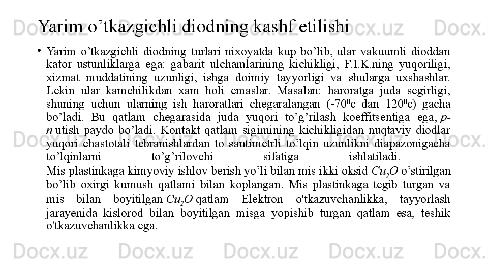 Yarim o’tkazgichli diodning kashf etilishi
•
Yarim  o’tkazgichli  diodning  turlari  nixoyatda  kup  bo’lib,  ular  vakuumli  dioddan 
kator  ustunliklarga  ega:  gabarit  ulchamlarining  kichikligi,  F.I.K.ning  yuqoriligi, 
xizmat  muddatining  uzunligi,  ishga  doimiy  tay y orligi  va  shularga  uxshashlar. 
Lekin  ular  kamchilikdan  xam  holi  emaslar.  Masalan:  haroratga  juda  segirligi, 
shuning  uchun  ularning  ish  haroratlari  chegaralangan  (-70 0
c  dan  120 0
c)  gacha 
bo’ladi.  Bu  qatlam  chegarasida  juda  yuqori  to’g’rilash  koeffitsentiga  ega,  p-
n  	
utish  paydo  bo’ladi.  Kontakt  qatlam  sigimining  kichikligidan  nuqtaviy  diodlar 
yuqori  chastotali  tebranishlardan  to  santimetrli  to’lqin  uzunlikni  diapazonigacha 
to’lqinlarni  to’g’rilovchi  sifatiga  ishlatiladi. 
Mis plastinkaga kimyoviy ishlov berish yo’li bilan mis ikki oksid	
  Cu
2 O  	o’stirilgan 
bo’lib  oxirgi  kumush  qatlami  bilan  koplangan.  Mis  plastinkaga  tegib  turgan  va 
mis  bilan  boyitilgan	
  Cu
2 O  	qatlam  Elektron  o'tkazuvchanlikka,  tayyorlash 
jarayenida  kislorod  bilan  boyitilgan  misga  yopishib  turgan  qatlam  esa,  teshik 
o'tkazuvchanlikka ega. 