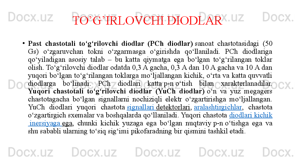 TO’G’IRLOVCHI DIODLAR
•
Past  chastotali  to‘g‘rilovchi  diodlar  (PCh  diodlar)  sanoat  chastotasidagi  (50 
Gs)  o‘zgaruvchan  tokni  o‘zgarmasga  o‘girishda  qo‘llaniladi.  PCh  diodlariga 
qo‘yiladigan  asosiy  talab  –  bu  katta  qiymatga  ega  bo‘lgan  to‘g‘rilangan  toklar 
olish. To‘g‘rilovchi diodlar odatda 0,3 A gacha, 0,3 A dan 10 A gacha va 10 A dan 
yuqori bo‘lgan to‘g‘rilangan toklarga mo‘ljallangan kichik, o‘rta va katta quvvatli 
diodlarga  bo‘linadi.  PCh  diodlari  katta	
 p-n	 o‘tish  bilan  xarakterlanadilar.
Yuqori  chastotali  to‘g‘rilovchi  diodlar  (YuCh  diodlar)	
  o‘n  va  yuz  megagers 
chastotagacha  bo‘lgan  signallarni  nochiziqli  elektr  o‘zgartirishga  mo‘ljallangan. 
YuCh  diodlari  yuqori  chastota	
  signallari   detektorlari ,	  aralashtirgichlar ,  chastota 
o‘zgartirgich sxemalar va boshqalarda qo‘llaniladi. Yuqori chastota	
  diodlari   kichik
  inersiyaga   ega ,  chunki  kichik  yuzaga  ega  bo‘lgan  nuqtaviy	
 p-n	 o‘tishga  ega  va 
shu sababli ularning to‘siq sig‘imi pikofaradning bir qismini tashkil etadi. 