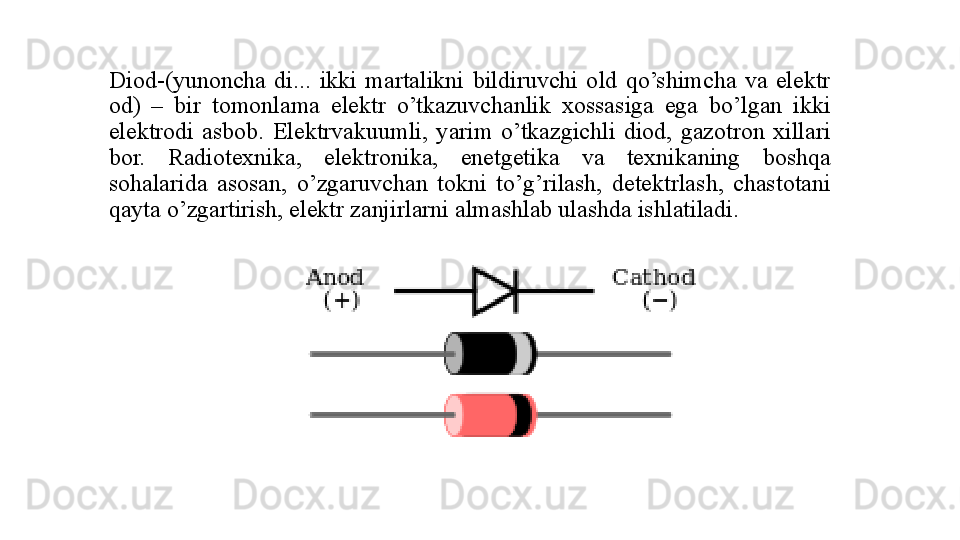 Diod-(yunon cha   di...  ikki  martalikni  bildiruvchi  old  qo’shimcha  va  еlektr 
od)  –  bir  tomonlama  еlektr  o’tkazuvchanlik  xossasiga  еga  bo’lgan  ikki 
еlektrodi  asbob.  Еlektrvakuumli,  yarim  o’tkazgichli  diod,  gazotron  xillari 
bor.  Radiotexnika,  еlektronika,  еnetgetika  va  texnikaning  boshqa 
sohalarida  asosan,  o’zgaruvchan  tokni  to’g’rilash,  detektrlash,  chastotani 
qayta o’zgartirish, еlektr zanjirlarni almashlab ulashda ishlatiladi.  