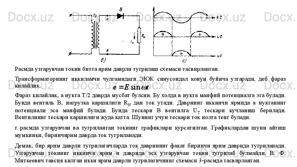 Расмда узгарувчан токни битта ярим даврли тугрилаш схемаси тасвирланган. 
Трансформаторнинг  иккиламчи  чулгамндаги  ЭЮК  синусоидал  конун  буйича  узгаради,  деб  фараз 
килайлик.
Фараз килайлик, а нукта Т/2 даврда мусбат булсин. Бу холда в нукта манфий потенциалга эга булади. 
Бунда  вентиль  В,  наг рузка  каршилиги  R
H   дан  ток  утади.  Даврнинг  иккннчи  ярмида  а  нуктанинг 
потенциали  эса  манфий  булади.  Бунда  тескари  В  вентилга  U
T   тескари  кучланиш  берилади. 
Вентилнинг тескари каршилиги жуда катта. Шунинг учун тескари ток нолга тенг бу	
 лади. 
г   расмда  узгарувчан  ва  тугриланган  токнинг  графиклари  курсатилган.  Графиклардан  шуни  айтиш 
мумкинки, биринчярим даврда ток тугриланади.
Демак,  бир  ярим  даврли  тугрилагичларда  ток  даврининг  факат  биринчи  ярим  даврида  тугриланади. 
Узгарувчан  токнинг  иккинчи  ярим  и  даврида  эса  узгарувчан  токни  тугрилаб  булмайди.  В.  Ф. 
Миткеевич тавсия килган икки ярим даврли тугрилагичнинг схемаси 3-расмда тасвирланган.	
t	E	e		sin		t	E	e		sin	 