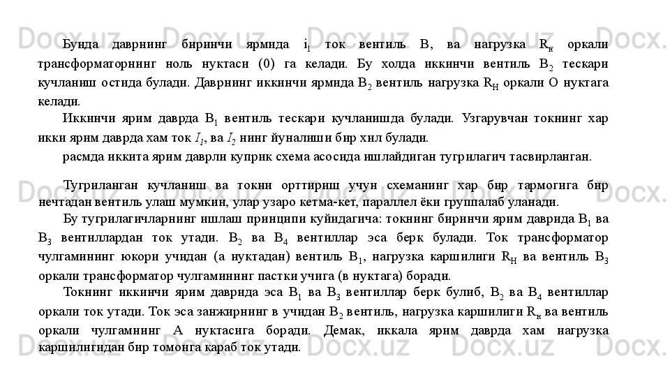 Бунда  даврнинг  биринчи  ярмида  i
1   ток  вентиль  В,  ва  нагруз ка  R
н   оркали 
трансформаторнинг  ноль  нуктаси  (0)  га  келади.  Бу  холда  иккинчи  вентиль  В
2   тескари 
кучланиш  остида  булади.  Даврнинг  иккинчи  ярмида  В
2   вентиль  нагрузка  R
H   оркали  О  нуктага 
келади.
Иккинчи  ярим  даврда  В
1   вентиль  тескари  кучланишда  булади.  Узгарувчан  токнинг  хар 
икки ярим даврда хам ток  I
1 , ва  I
2  нинг йуналиши бир хил булади.
расмда иккита ярим даврли куприк схема асосида ишлайдиган тугрилагич тасвирланган.
Тугриланган  кучланиш  ва  токни  орттириш  учун  схеманинг  хар  бир  тармогига  бир 
нечтадан вентиль улаш мумкин, улар узаро кетма-кет, параллел ёки группалаб уланади.
Бу тугрилагичларнинг ишлаш принципи куйидагича: токнинг биринчи ярим даврида В
1  ва 
В
3   вентиллардан  ток  утади.  B
2   ва  В
4   вентиллар  эса  берк  булади.  Ток  трансформатор 
чулгамининг  юкори  учидан  ( a   нуктадан)  вентиль  В
1 ,  нагрузка  каршилиги  R
H   ва  вентиль  В
3  
оркали трансформатор чулгамининг пастки учига (в нуктага) боради.
Токнинг  иккинчи  ярим  даврида  эса  В
1   ва  В
3   вентиллар  берк  булиб,  B
2   ва  В
4   вентиллар 
оркали ток утади. Ток эса занжирнинг в учидан В
2  вентиль, нагрузка каршилиги  R
н  ва вентиль 
оркали  чулгамнинг  А  нуктасига  боради.  Демак,  иккала  ярим  даврда  хам  нагрузка 
каршилигидан бир томонга караб ток утади. 